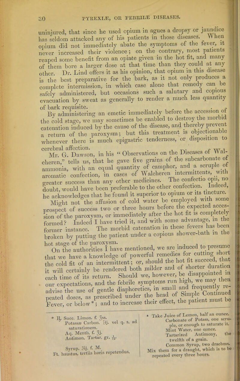 uninjured, that since he used opium in agues a dropsy or jaundice has seldom attacked any of his patients in those diseases. W lien opium did not immediately abate the symptoms of the fever, it never increased their violence ; on the contrary, most patients reaped some benefit from an opiate given in the hot fit, and many of them bore a larger dose at that time than they could at any other. Dr. Lind offers it as his opinion, that opium in this disease is the best preparative for the bark, as it not only produces a complete intermission, in which case alone that remedy can ic safely administered, but occasions such a salutary and copious evacuation by sweat as generally to render a much less quantity of bark requisite. . , , „ . • e By administering an emetic immediately before the accession o the cold stage, we may sometimes be enabled to destroy the morbid catenation induced by the cause of the disease, and thereby preven a return of the paroxysm; but this treatment is objectionable whenever there is much epigastric tenderness, or disposition to cerebral affection. # i t^* p TVTr»i Mr. G. Dawson, in his “ Observations on the Diseases of \\ ai- cheren,” tells us, that he gave five grains of the subcarbonate ot ammonia, with an equal quantity of camphor, and a scruple o aromatic confection, in cases of Walcheren mtermittents, wit 1 greater success than any other medicines. The confectio opn, no doubt, would have been preferable to the other confection Indeed, he acknowledges that he found it superior to opium or its tmctme. Might not the affusion of cold water be employed with some prospect of success two or three hours before the expected acces- sion W the paroxysm, or immediately after the hot fit is completely formed? Indeed I have tried it, and with some advantage, m the former instance. The morbid catenation in these fevers has been broken by putting the patient under a copious shower-bath m 1 hot stage of the paroxysm. . , , On the authorities I have mentioned, we are induced to presu that we have a knowledge of powerful remedies for cutting s 10 the cold fit of an intermittent; or, should the hot fit succeed, that Twill certainly be rendered both milder and of shorter duration each time of its return. Should we, however, be disappointed m • our expectations, and the febrile symptoms run high,je may then advise the use of gentle diaphoretics, in fiet1^7^ neated doses, as prescribed under the head of £ 1 , Fever, or below *; and to increase their effect, the patient mus VC * 1^ Succ. Limon. f. ,jss. Potass® Carbon. 9j. saturationem. Aq. Menth. f. §j- Antimon. Tartar, gr. ,1, ucl Syrup. 5ij. f- M. Ft. haustus, tcrtiis lions rcpctendus. U * Take Juice of Lemon, half an ounce. Carbonate of Potass, one scru- ple, or enough to saturate it. Mint Water, one ounce. Tartarized Antimony, the twelfth of a grain. Common Syrup, two drachms. Mix them for a draught, which is to be repeated every three hours.