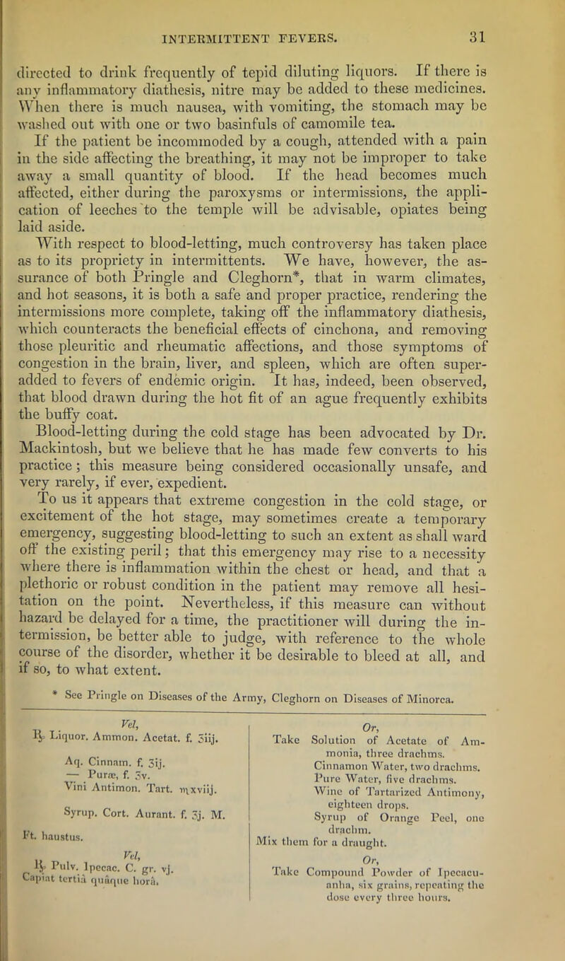 directed to drink frequently of tepid diluting liquors. If thei’e is any inflammatory diathesis, nitre may be added to these medicines. When there is much nausea, with vomiting, the stomach may be washed out with one or two basinfuls of camomile tea. If the patient be incommoded by a cough, attended with a pain in the side affecting the breathing, it may not be improper to take away a small quantity of blood. If the head becomes much affected, either during the paroxysms or intermissions, the appli- cation of leeches to the temple will be advisable, opiates being laid aside. With respect to blood-letting, much controversy has taken place as to its propriety in intermittents. We have, however, the as- surance of both Pringle and Cleghorn*, that in warm climates, and hot seasons, it is both a safe and proper practice, rendering the intermissions more complete, taking off the inflammatory diathesis, which counteracts the beneficial effects of cinchona, and removing those pleuritic and rheumatic affections, and those symptoms of congestion in the brain, liver, and spleen, which are often super- added to fevers of endemic origin. It has, indeed, been observed, that blood drawn during the hot fit of an ague frequently exhibits the buffy coat. Blood-letting during the cold stage has been advocated by Dr. Mackintosh, but we believe that he has made few converts to his practice; this measure being considered occasionally unsafe, and very rarely, if ever, expedient. To us it appears that extreme congestion in the cold stage, or excitement of the hot stage, may sometimes create a temporary emergency, suggesting blood-letting to such an extent as shall ward oft the existing peril; that this emergency may rise to a necessity where there is inflammation within the chest or head, and that a plethoric or robust condition in the patient may remove all hesi- tation on the point. Nevertheless, if this measure can without hazard be delayed for a time, the practitioner will during the in- termission, be better able to judge, with reference to the whole course of the disorder, whether it be desirable to bleed at all, and if so, to what extent. Sec Pringle on Diseases of the Army, Cleghorn on Diseases of Minorca. Vel, 1$ Liquor. Ammon. Acetat. f. 3iij. Aq. Cinnam. f. 3ij. — Puraj, f. 3v. Vini Antimon. Tart. n\xviij. Syrup. Cort. Aurant. f. 3j. M. I't. haustus. Vel, IJp Pulv. Ipecac. C- g''- Yj. Capiat tertia quuque liorit. Or, Take Solution of Acetate of Am- monia, three drachms. Cinnamon Water, two drachms. Pure Water, five drachms. Wine of Tartarized Antimony, eighteen drops. Syrup of Orange Peel, one drachm. Mix them for a draught. Or, Take Compound Powder of Ipecacu- anha, six grains, repeating the dose every three hours.