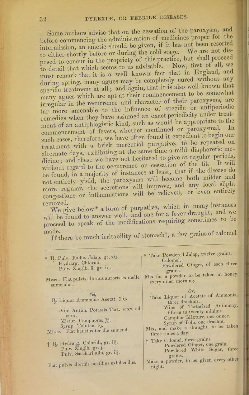 Some authors advise that on the cessation of the paroxysm, and before commencing the administration of medicines proper tor the intermission, an emetic should be given if it has not been resorted to either shortly before or during the cold stage. We are not dis- posed to concur in the propriety of this practice, but shaU piocee to detail that which seems to us advisable. Now, first of all, we must remark that it is a well known fact that - England and during spring, many agues may be completely cuied without < y specific treatment at all; and again, that it is also well known that many ao-ues which are apt at their commencement to be somewhat irregular in the recurrence and character of their paroxysms, are far more amenable to the influence of specific or antipenodic remedies when they have assumed an exact periodicity under treat- ment of an antiphlogistic kind, such as would be appropriate to the commencement of fevers, .whether continued or paroxysmal. In such cases, therefore, we have often found it expedient to begin our treatment with a brisk mercurial purgative, to be repeated on alternate days, exhibiting at the same time a mild diaphoretic dicine; am/these we have not hesitated to give at regular periods without regard to the occurrence or cessation of the fit- n 111 be found, in a majority of instances at least, that 1 ‘ and not entirely yield, the paroxysms will become both nulc ei < more reo-ular, the secretions will improve, and any local shg congestions or inflammations will be relieved, or even entirely 1C1 Wc^ive below* a form of purgative, which in many instances will bel’ound to answer well, and one for a fever draug 1 , ant \ proceed to speak of the modifications requiring sometimes to miInhere be much irritability of stomachf, a few grains of calomel * lip Pulv. Radio. Jalap, gr. xij. Hydrarg. Chloridi. Pulv. Zingib. a. gr. iij. Misce. Fiat pulvis alterius auroris ex melle sumendus. Vel, R, Liquor Ammonia! Acetat. 3iij- •Vini Antim. Potassis Tart. inxv. ad in xx. Mistur. Camphor®, §j. Syrup. Tolutan. 3j. Misce. Fiat liaustus ter die sumend. + R, I-Iydrarg. Chloridi, gr. iij. Pulv. Zingib. gr. j. Pulv. Sacchari albi, gr. iij. Fiat pulvis alternis noctibus exbibendus. * Take Powdered Jalap, twelve grains. Calomel, Powdered Ginger, of each three grains. Mix for a powder to be taken in honey every other morning. Or, Take Liquor of Acetate of Ammonia, three drachms. Wine of Tartarized Antimony, fifteen to twenty minims. Camphor Mixture, one ounce. Syrup of Tolu, one drachm. Mix, and make a draught, to he taken three times a day. f Take Calomel, three grains. Powdered Ginger, one gram. Powdered White Sugar, three grains. Make a powder, to he given every other night.