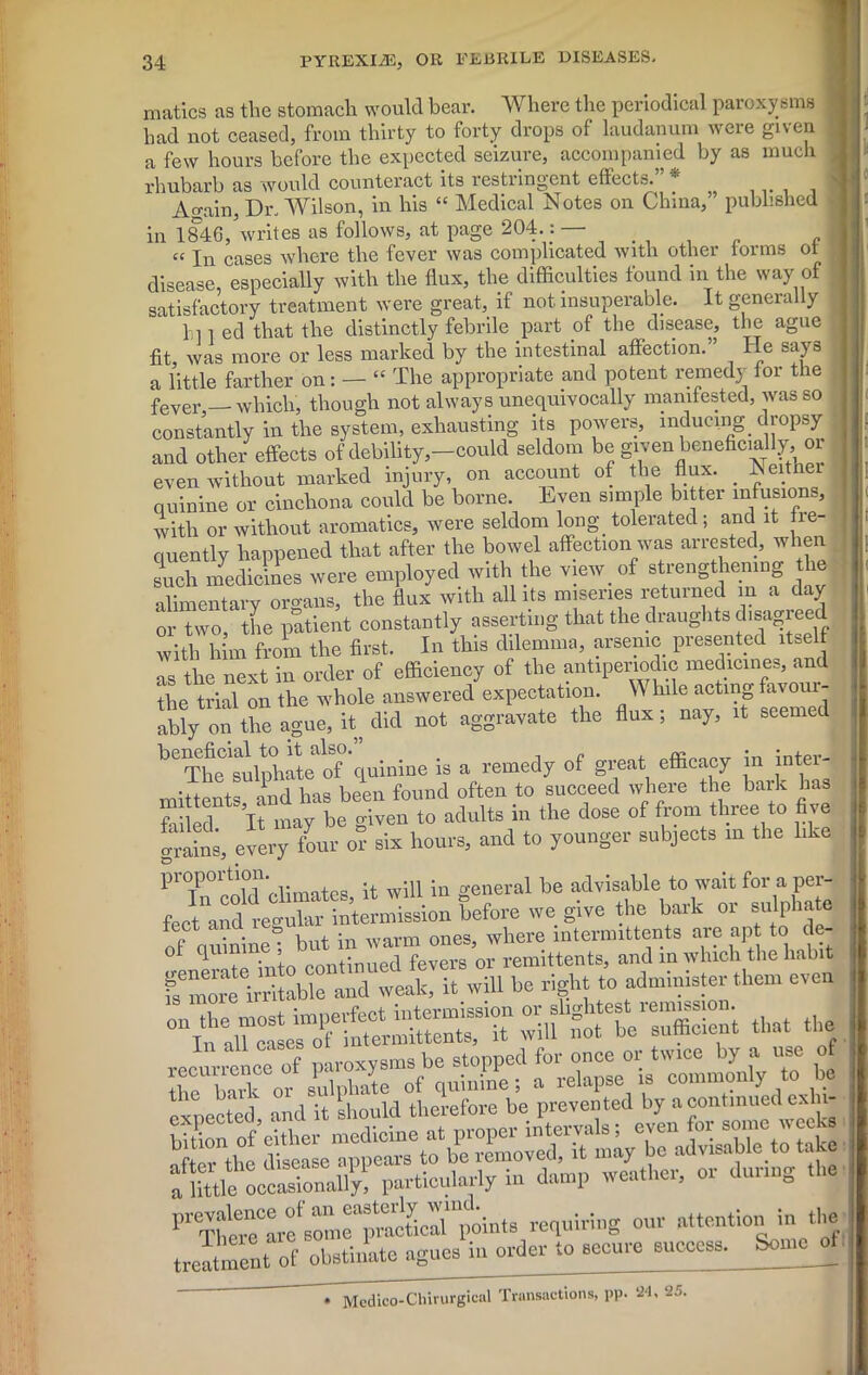 matics as the stomach would bear. Where the periodical paroxysms had not ceased, from thirty to forty drops of laudanum were given a few hours before the expected seizure, accompanied by as much rhubarb as would counteract its restringent effects. * Again, Dr. Wilson, in his “ Medical Notes on China,” published in 1846,5writes as follows, at page 204.: — I “ In cases where the fever was complicated with other torms ot disease, especially with the flux, the difficulties found in the way of satisfactory treatment were great, if not insuperable. It generally hi 1 ed that the distinctly febrile part of the disease, the ague fit, was more or less marked by the intestinal affection. lie says a little farther on: — “ The appropriate and potent remedy for the fever — which, though not always unequivocally manifested, was so constantly in the system, exhausting its powers, inducing dropsy and other effects of debility,-could seldom be given beneficially el- even without marked injury, on account of the flux. . Iveitne quinine or cinchona could be borne. Even simple bitter infusions, with or without aromatics, were seldom long. tolerated ; and it he- cuently happened that after the bowel affection was arrested, when such medicines were employed with the view, of strengthening lie alimentary organs, the flux with all its miseries returned in a day or two, the patient constantly asserting that the draughts disagreed with him from the first. In this dilemma, arsenic presented itself as the next in order of efficiency of the antiperiodic medicines, and the trial on the whole answered expectation. While acting favour- ably on the ague, did not aggravate the flux; nay, it seemed beTheC1sffip°hateaof quinine is a remedy of great efficacy m inter- mittent and has been found often to succeed where the bark has failed It may be given to adults m the dose of from three to five drains, every four or six hours, and to younger subjects in the like P7n cold climates, it will iu general be advisablewait for a pe^ feet and regr^r intermission before we give the bark or sulphate of qffinine! but in warm ones, where intermittents are apt to de- expected and it 'should therefore be prevented by a continued erh| bUion^ of either medicine at proper intervals; even for some weeks I”** om' ”ttentionJn tf treatment of obstinate agues in order to secure success. Some of! » Mcdico-Chirurgicnl Transactions, pp. 24, 25,