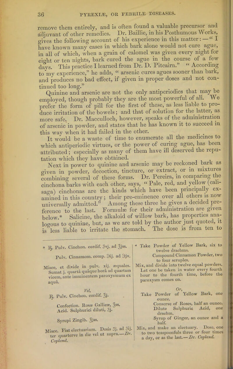 remove them entirely, and is often found a valuable precursor and adjuvant of other remedies. Dr. Baillie, in his Posthumous Works, o-ives the following account of his experience in this matter: — “ I have known many°cases in which bark alone would not cure ague, in all of which, when a grain of calomel was given every night for eio-ht or ten nights, bark cured the ague in the course of a few days. This practice I learned from Dr. D. Pitcairn.” “ According to my experience,” he adds, “ arsenic cures agues sooner than bark, and produces no bad effect, if given in proper doses and not con- tinued too long.” Quinine and arsenic are not the only antiperiodics that may be employed, though probably they are the most powerful of all. We prefer the form of pill for the first of these, as less liable to pro- duce irritation of the bowels; and that of solution for the latter, a3 more safe, Dr. Macculloch, however, speaks of the administration of arsenic in powder, and states that he has known it to succeed in this way when it had failed in the other. , It would be a waste of time to enumerate all the medicines to which antiperiodic virtues, or the power of curing ague, has been attributed; especially as many of them have ill deserved the repu- tation which they have obtained. Next in power to quinine and arsenic may be reckoned bark as given in powder, decoction, tincture, or extract, or in mixtures combining several of these forms. Dr. Pereira, in comparing the cinchona barks with each other, says, “Pale, red, and yellow (cali- saga) cinchonas are the kinds which have been principally ex- amined in this country; their pre-eminence over all others is now universally admitted.” Among these three he gives a decided pre- ference to the last. Formula! for their administration are given below.* Salicine, the alkaloid of willow bark, has properties ana- logous to quinine, but, as we are told by the author Just quoted, it is^less liable to irritate the stomach. The dose is from ten to * Bp Pulv. Cinchon. cordif. 3vj. ad jjjss. Pulv. Cinnamom. comp. 3ij. ad 9jv. Misce, et divide in pulv. xij. roquales. Sumat j. quarta quaque hora ad quartam vicem, ante imminentem paroxysmum ex aqua. Vel, Bp Pulv. Cinchon. cordif. 3j. Confection. Rosai Gallic®, §ss. Acid. Sulphurici diluti, 3j. Syrupi Zingib. Jjss. Misce. Fiat electuarium. llosis 5j. ad 3ij. ter quarterve in die vel ut supra. Dr. Copluml. * Take Powder of Yellow Bark, six to twelve drachms. Compound Cinnamon Powder, two to four scruples. Mix, and divide into twelve equal powders. Let one be taken in water every fourth hour to the fourth time, before the paroxysm comes on. Or, Take Powder of Yellow Bark, one ounce. Conserve of Roses, half an ounce. Dilute Sulphuric Acid, one drachm. Syrup of Ginger, an ounce and a half. Mix, and make an electuary. Dose, one to two teaspoonfuls three or four times a day, or as the last.—Dr. Copland.