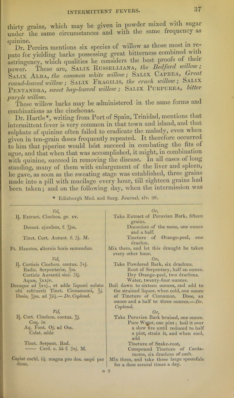 thirty grains, which may be given in powder mixed with sugar under the same circumstances and with the same frequency as quinine. . Dr. Pereira mentions six species of willow as those most in re- pute for yielding barks possessing great bitterness combined with astringency, which qualities he considers the best proofs of their power. These are, Salix Russelliana, the Bedford willow; Salix Alba, the common white willow; Salix Caprea, Gieat round-leaved willow i Salix Fkagilis, the crack willow; Salix Pentandra, sweet bay-leaved icilloiv ; Salix Purpurea* bittei purple willow. These willow barks may be administered in the same forms and combinations as the cinchonas. Dr. Hurtle*, writing from Port of Spain, Trinidad, mentions that intermittent fever is very common in that town and island, and that sulphate of quinine often failed to eradicate the malady, even when given in ten-grain doses frequently repeated. It therefore occurred to him that pipeline would best succeed in combating the fits, of ague, and that when that was accomplished, it might, in combination with quinine, succeed in removing the disease. In all cases of long standing, many of them with enlargement of the liver and spleen, he gave, as soon as the sweating stage was established, three grains made into a pill with mucilage every hour, till eighteen grains had been taken; and on the following day, when the intermission was * Edinburgh Med. and Surg. Journal, xlv. 98. Vel, 1^, Extract. Cinchon. gr. xv. Decoct. ejusdem, f. jjss. Tinct. Cort. Aurant. f. 5j. M. Ft. Haustus, alternis horis sumendus. Vel, It,, Corticis Cinchon. contus. 3vj. Radic. Serpentaria;, Jss. Corticis Aurantii sicc. 3ij. Aqua, ^xxjv. Decoque ad Jxvj., et adde liquori colato ubi refrixerit Tinct. Cinnamomi, ^j. Dosis, xjss. ad ^iij.— Dr. Copland. Vel, Cort. Cinchon. contus. ^j. Coq. in Aq. Font. Oj. ad Oss. Colat. adde Tinct. Serpent. Rad. Card. c. aa f. 3vj. M. Capiat cochl. iij. magna pro dos. sajpe per diem. n Or, Take Extract of Peruvian Bark, fifteen grains. Decoction of the same, one ounce and a half. Tincture of Orange-peel, one drachm. Mix them, and let this draught be taken every other hour. Or, Take Powdered Bark, six drachms. Root of Serpentary, half an ounce. Dry Orange-peel, two drachms. Water, twenty-four ounces. Boil down to sixteen ounces, and add to the strained liquor, when cold, one ounce of Tincture of Cinnamon. Dose, an ounce and a half to three ounces.—Dr. Copland. Or, Take Peruvian Bark bruised, one ounce. Pure Wqjer, one pint; boil it over a slow fire until reduced to half a pint, strain it, and when cool, add Tincture of Snake-root, Compound Tincture of Carda- moms, six drachms of each. Mix them, and take three large spoonfuls for a dose several times a day. 3