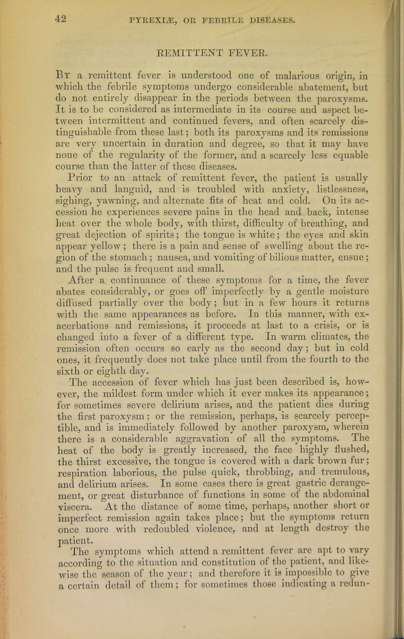 REMITTENT FEVER. By a remittent fever is understood one of malarious origin, in which, the febrile symptoms undergo considerable abatement, but do not entirely disappear in the periods between the paroxysms. It is to be considered as intermediate in its course and aspect be- tween intermittent and continued fevers, and often scarcely dis- tinguishable from these last; both its paroxysms and its remissions are very uncertain in duration and degree, so that it may have none of the regularity of the former, and a scarcely less equable course than the latter of these diseases. Prior to an attack of remittent fever, the patient is usually heavy and languid, and is troubled with anxiety, listlessness, sighing, yawning, and alternate fits of heat and cold. On its ac- cession he experiences severe pains in the head and back, intense heat over the whole body, with thirst, difficulty of breathing, and great dejection of spirits; the tongue is white; the eyes and skin appear yellow ; there is a pain and sense of swelling about the re- gion of the stomach; nausea, and vomiting of bilious matter, ensue; and the pulse is frequent and small. After a continuance of these symptoms for a time, the fever abates considerably, or goes off imperfectly by a gentle moisture diffused partially over the body; but in a few hours it returns with the same appearances as before. In this manner, with ex- acerbations and remissions, it proceeds at last to a crisis, or is changed into a fever of a different type. In warm climates, the remission often occurs so early as the second day; but in cold ones, it frequently does not take place until from the fourth to the sixth or eighth day. The accession of fever which has just been described is, how- ever, the mildest form under which it ever makes its appearance; for sometimes severe delirium arises, and the patient dies during the first paroxysm : or the remission, perhaps, is scarcely percep- tible, and is immediately followed by another paroxysm, wherein there is a considerable aggravation of all the symptoms. The heat of the body is greatly increased, the face highly flushed, the thirst excessive, the tongue is covered with a dark brown fur; respiration laborious, the pulse quick, throbbing, and tremulous, and delirium arises. In some cases there is great gastric derange- ment, or great disturbance of functions in some of the abdominal viscera. At the distance of some time, perhaps, another short or imperfect remission again takes place; but the symptoms return once more with redoubled violence, and at length destroy the patient. The symptoms which attend a remittent fever are apt to vary according to the situation and constitution of the patient, and like- wise the season of the year; and therefore it is impossible to give a certain detail of them ; for sometimes those indicating a redun-