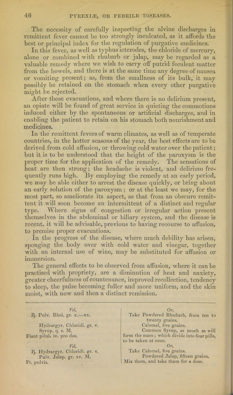 The necessity of carefully inspecting the alvine discharges in remittent fever cannot be too strongly inculcated, as it affords the best or principal index for the regulation of purgative medicines. In this fever, as well as typhus icterodes, the chloride of mercury, alone or combined with rhubarb or jalap, may be regarded as a valuable remedy where we wish to carry off putrid feculent matter from the bowels, and there is at the same time any degree of nausea or vomiting present; as, from the smallness of its bulk, it may possibly be retained on the stomach when every other purgative might be rejected. After these evacuations, and where there is no delirium present, an opiate will be found of great service in quieting the commotions induced either by the spontaneous or artificial discharges, and in enabling the patient to retain on his stomach both nourishment and medicines. In the remittent fevers of warm climates, as well as of temperate countries, in the hotter seasons of the year, the best effects are to be derived from cold affusion, or throwing cold water over the patient; but it is to be understood that the height of the paroxysm is the proper time for the application of the remedy. The sensations of heat are then strong; the headache is violent, and delirium fre- quently runs high. By employing the remedy at an early period, we may be able either to arrest the disease quickly, or bring about an early solution of the paroxysm ; or at the least we may, for the most part, so ameliorate its aspect, as that from an obscure remit- tent it will soon become an intermittent of a distinct and regular type. Where signs of congestion or irregular action present themselves in the abdominal or biliary system, and the disease is recent, it will be advisable, previous to having recourse to affusion, to premise proper evacuations. In the progress of the disease, where much debility has arisen, sponging the body over with cold water and vinegar, together with an internal use of wine, may be substituted for affusion or immersion. The general effects to be observed from affusion, where it can be practised with propriety, are a diminution of heat and anxiety, greater cheerfulness of countenance, improved recollection, tendency to sleep, the pulse becoming fuller and more uniform, and the skin moist, with now and then a distinct remission. Vel, Pulv. Rhei, gr. x xx. Hydrargyr. Cliloridi. gr. v. Syrup, q. s. M. Fiant pilul. iv. pro dos. Vel, 1^, Hydrargyr. Cliloridi. gr. v. Pulv. Jalap, gr. xv. M. Ft. pul vis. Or, Take Powdered Rhubarb, from ten to twenty grains. Calomel, live grains. Common Syrup, as much as will form the mass ; which divide into four pills, to be taken at once. Or, Take Calomel, five grains. Powdered Jalap, fifteen grains. Mix them, and take them for a dose.