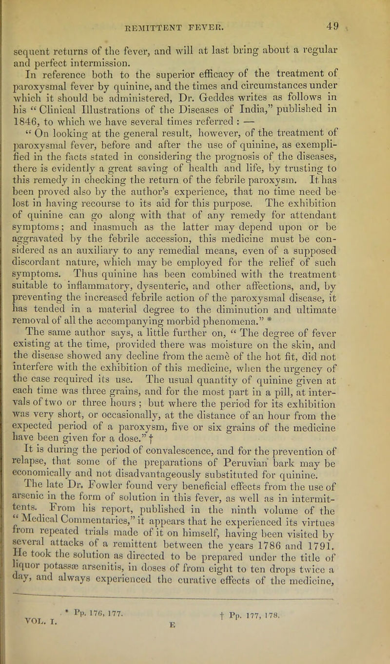 sequent returns of the fever, ancl will at last bring about a regular and perfect intermission. In reference both to the superior efficacy of the treatment of paroxysmal fever by quinine, and the times and circumstances under which it should be administered, Dr. Geddes writes as follows in his “ Clinical Illustrations of the Diseases of India,” published in 1846, to which we have several times referred : — “ On looking; at the general result, however, of the treatment of paroxysmal fever, before and after the use of quinine, as exempli- fied in the facts stated in considering the prognosis of the diseases, there is evidently a great saving of health and life, by trusting to this remedy in checking the return of the febrile paroxysm. It has been proved also by the author’s experience, that no time need be lost in having recourse to its aid for this purpose. The exhibition of quinine can go along with that of any remedy for attendant symptoms; and inasmuch as the latter may depend upon or be aggravated by the febrile accession, this medicine must be con- sidered as an auxiliary to any remedial means, even of a supposed discordant nature, which may be employed for the relief of such symptoms. Thus quinine has been combined with the treatment suitable to inflammatory, dysenteric, and other affections, and, by preventing the increased febrile action of the paroxysmal disease, it has tended in a material degree to the diminution and ultimate removal of all the accompanying morbid phenomena.” * The same author says, a little further on, “ The degree of fever existing at the time, provided there was moisture on the skin, and the disease showed any decline from the acme of the hot fit, did not interfere with the exhibition of this medicine, when the ui'gency of the case required its use. The usual quantity of quinine given at each time was three grains, and for the most part in a pill, at inter- vals of two or three hours ; but where the period for its exhibition was very short, or occasionally, at the distance of an hour from the expected period of a pai-oxysm, five or six grains of the medicine have been given for a dose.” f It is during the period of convalescence, and for the prevention of relapse, that some of the preparations of Peruvian bark may be economically and not disadvantageously substituted for quinine. I he late Dr. Fowler found very beneficial effects from the use of aisonic in the form of solution in this fever, as well as in intermit- tents. I rom his report, published in the ninth volume of the ‘ Medical Commentaries,” it appears that he experienced its virtues nom repeated trials made of it on himself, having been visited by several attacks of a remittent between the ycarsl786 and 1791. lie took the solution as directed to be prepared under the title of liquor potassae arsenitis, in doses of from eight to ten drops twice a day, and always experienced the curative effects of the medicine. * Pp. 176, 177. VOL. T. E f Pp. 177, 178.