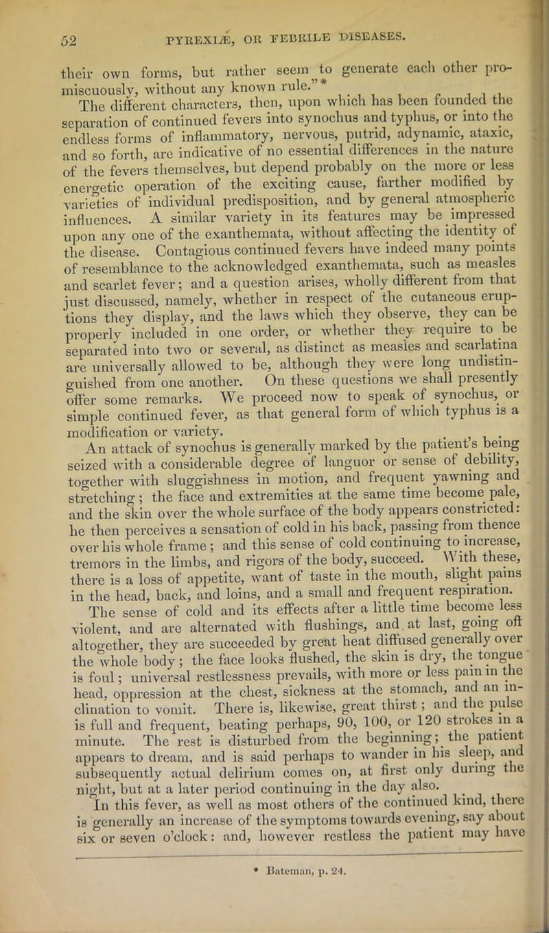 their own forms, but rather seem ^ to generate eacli other pro- miscuously, without any known rule. . , . , The different characters, then, upon which has been founded the separation of continued fevers into synoclius and typhus, or into the endless forms of inflammatory, nervous, putrid, adynamic, ataxic, and so forth, are indicative of no essential differences in the nature of the fevers themselves, but depend probably on the more or less energetic operation of the exciting cause, farther modified by varieties of individual predisposition, and by general atmospheric influences. A similar variety in its features may be impressed upon any one of the exanthemata, without affecting the identity of the disease. Contagious continued fevers have indeed many points of resemblance to the acknowledged exanthemata, such as measles and scarlet fever; and a question arises, wholly different from that just discussed, namely, whether in respect of the cutaneous erup- tions they display, and the laws which they observe, they can be properly included in one order, or whether they xequire to be separated into two or several, as distinct as measles and scarlatina ai’e universally allowed to be, although they were long undistin- guished from one another. On these questions we shall presently offer some remarks. We proceed now to speak of synoclius, or simple continued fever, as that general form of which typhus is a modification or variety. . . An attack of synoclius is generally marked by the patients being seized with a considerable degree of languor or sense of debility, together with sluggishness in motion, and frequent yawning and stretching ; the face and extremities at the same time become pale, and the skin over the whole surface of the body appears constricted, he then perceives a sensation of cold in his back, passing from thence over his whole frame ; and this sense of cold continuing to increase, tremors in the limbs, and rigors of the body, succeed. \\ ith these, there is a loss of appetite, want of taste in the mouth, slight pains in the head, back, and loins, and a small and frequent respiration. The sense of cold and its effects after a little time become less violent, and are alternated with flushings, and. at last, going oft altogether, they are succeeded by great heat diffused generally over the whole body; the face looks flushed, the skin is dry, the tongue is foul; universal restlessness prevails, with more or less pain m the head, oppression at the chest, sickness at the stomach, an an in clination to vomit. There is, likewise, great thirst; and the pulse is full and frequent, beating perhaps, 90, 100, or 120 strokes in a minute. The rest is disturbed from the beginning; the patient appears to dream, and is said perhaps to wander in his sleep, an subsequently actual delirium comes on, at first only during the night, but at a later period continuing in the day also. In this fever, as well as most others of the continued kind, there is generally an increase of the symptoms towards evening, say about six or seven o’clock: and, however restless the patient may have * Bateman, p. 24.