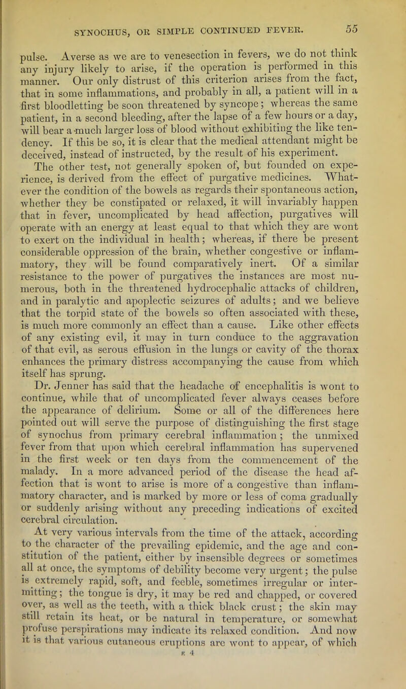 pulse. Averse as we are to venesection in fevers, we do not think any injury likely to arise, if the operation is performed in this manner. Our only distrust of this criterion arises from the fact, that in some inflammations, and probably in all, a patient will in a first bloodletting be soon threatened by syncope; whereas the same patient, in a second bleeding, after the lapse of a few hours or a day, will bear a-much larger loss of blood without exhibiting the like ten- dency. If this be so, it is clear that the medical attendant might be deceived, instead of instructed, by the result of his experiment. The other test, not generally spoken of, but founded on expe- rience, is derived from the effect, of purgative medicines. What- ever the condition of the bowels as regards their spontaneous action, whether they be constipated or relaxed, it will invariably happen that in fever, uncomplicated by head affection, purgatives will operate with an energy at least equal to that which they are wont to exert on the individual in health; whereas, if there be present considerable oppression of the brain, whether congestive or inflam- matory, they will be found comparatively inert. Of a similar resistance to the power of purgatives the instances are most nu- merous, both in the threatened hydrocephalic attacks of children, and in paralytic and apoplectic seizures of adults; and we believe that the torpid state of the bowels so often associated with these, is much more commonly an effect than a cause. Like other effects of any existing evil, it may in turn conduce to the aggravation of that evil, as serous effusion in the lungs or cavity of the thorax enhances the primary distress accompanying the cause from which itself has sprung. Dr. Jenner has said that the headache of encephalitis is wont to continue, while that of uncomplicated fever always ceases before the appearance of delirium. Some or all of the differences here pointed out will serve the purpose of distinguishing the first stage of synochus from primary cerebral inflammation ; the unmixed fever from that upon which cerebral inflammation has supervened in the first week or ten days from the commencement of the malady. In a more advanced period of the disease the head af- fection that is wont to arise is more of a congestive than inflam- matory character, and is marked by more or less of coma gradually or suddenly arising without any preceding indications of excited cerebral circulation. At very various intervals from the time of the attack, according to the character of the prevailing epidemic, and the age and con- stitution of the patient, either by insensible degrees or sometimes all at once, the symptoms of debility become very urgent; the pulse is extremely rapid, soft, and feeble, sometimes irregular or inter- mitting; the tongue is dry, it may be red and chapped, or covered over, as well as the teeth, with a thick black crust; the skin may still retain its heat, or be natural in temperature, or somewhat profuse perspirations may indicate its relaxed condition. And now it is that various cutaneous eruptions arc wont to appear, of which v. 4