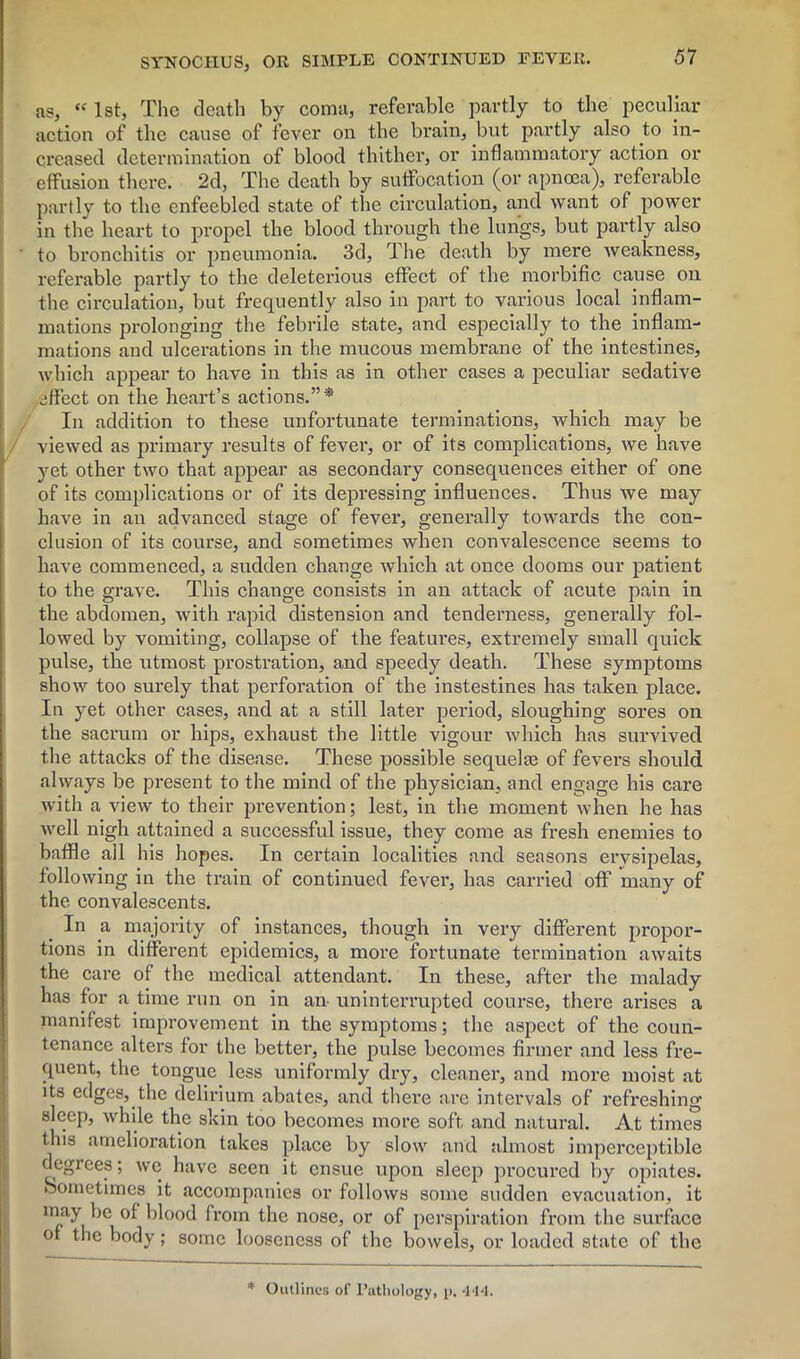 as, “ 1st, The death by coma, referable partly to the peculiar action of the cause of fever on the brain, but partly also to in- creased determination of blood thither, or inflammatory action or effusion there. 2d, The death by suffocation (or apnoea), referable partly to the enfeebled state of the circulation, and want of power in the heart to propel the blood through the lungs, but partly also to bronchitis or pneumonia. 3d, The death by mere weakness, referable partly to the deleterious effect of the morbific cause on the circulation, but frequently also in part to various local inflam- mations prolonging the febrile state, and especially to the inflam- mations and ulcerations in the mucous membrane of the intestines, which appear to have in this as in other cases a peculiar sedative effect on the heart’s actions.”*' In addition to these unfortunate terminations, which may be viewed as primary results of fever, or of its complications, we have yet other two that appear as secondary consequences either of one of its complications or of its depressing influences. Thus we may have in an advanced stage of fever, generally towards the con- clusion of its course, and sometimes when convalescence seems to have commenced, a sudden change which at once dooms our patient to the grave. This change consists in an attack of acute pain in the abdomen, with rapid distension and tenderness, generally fol- lowed by vomiting, collapse of the features, extremely small quick pulse, the utmost prostration, and speedy death. These symptoms show too surely that perforation of the instestines has taken place. In yet other cases, and at a still later period, sloughing sores on the sacrum or hips, exhaust the little vigour which has survived the attacks of the disease. These possible sequelae of fevers should always be present to the mind of the physician, and engage his care wi th a view to their prevention; lest, in the moment when he has well nigh attained a successful issue, they come as fresh enemies to baffle all his hopes. In certain localities and seasons erysipelas, following in the train of continued fever, has carried off many of the convalescents. In a majority of instances, though in very different propor- tions in different epidemics, a more fortunate termination awaits the care of the medical attendant. In these, after the malady has for a time run on in an uninterrupted course, there arises a manifest improvement in the symptoms; the aspect of the coun- tenance alters for the better, the pulse becomes firmer and less fre- quent, the tongue less uniformly dry, cleaner, and more moist at its edges, the delirium abates, and there are intervals of refreshing sleep, while the skin too becomes more soft and natural. At times this amelioration takes place by slow and almost imperceptible degrees; we have seen it ensue upon sleep procured by opiates. Sometimes it accompanies or follows some sudden evacuation, it may be of blood from the nose, or of perspiration from the surface of the body; some looseness of the bowels, or loaded state of the * Outlines of Pathology, p. 4*14.