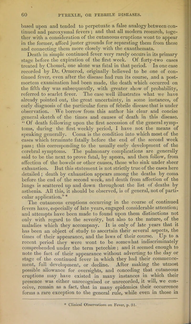 based upon and tended to perpetuate a false analogy between con- tinued and paroxysmal fevers ; and that all modern research, toge- ther with a consideration of the cutaneous eruptions wont to appear in the former, afford juster grounds for separating them from these and connecting them more closely with the exanthemata. Death in simple continued fever very rarely occurs in its primary stage before the expiration of the first week. Of forty-two cases treated by Chomel, one alone was fatal in that period. In one case recorded by Dr. Ormerod, originally believed to be one of con- tinued fever, even after the disease had run its course, and a post- mortem examination had been made, the death which occurred on the fifth day was subsequently, with greater show of probability, referred to scarlet fever. The case well illustrates what we have already pointed out, the great uncertainty, in some instances, of early diagnosis of the particular form of febrile disease that is under observation. We borrow from this author his clear and concise general sketch of the times and causes of death in this disease. et Of death following upon the first accession of the general symp- toms, during the first weekly period, I have not the means of speaking generally. Coma is the condition into which most of the cases which terminate fatally before the end of the second week pass; this corresponding to the usually early development of the cerebral symptoms. The pulmonary complications are generally said to be the next to prove fatal, by apnoea, and then follow, from affection of the bowels or other causes, those who sink under sheer exhaustion. But this statement is not strictly true of the cases here detailed; death by exhaustion appears among the deaths by coma before the end of the second week, and death from affection of the lungs is scattered up aud down throughout the list of deaths by asthenia. All this, it should be observed, is of general, not of parti- cular application.” * The cutaneous eruptions occurring in the course of continued fevers have, especially of late years, engaged considerable attention; and attempts have been made to found upon them distinctions not only with regard to the severity, but also to the nature, of the maladies which they accompany. It is only of late years that it has been an object of study to ascertain their several aspects, the times of their appearance, and the laws of their course. . Up to a recent period they were wont to be somewhat indiscriminately comprehended under the term petechias; and it seemed enough to note the fact of their appearance without adverting to the day or stage of the continued fever in which they had their commence- ment, full development, or decline. After making the utmost possible allowance for oversights, and conceding that cutaneous eruptions may have existed in many instances in which their presence was either unrecognised or unrecorded, it will, we con- ceive, remain as a fact, that in many epidemics their occurrence forms a rare exception to the general rule, while even in those in * Clinical Observations on Fever, p. 31.