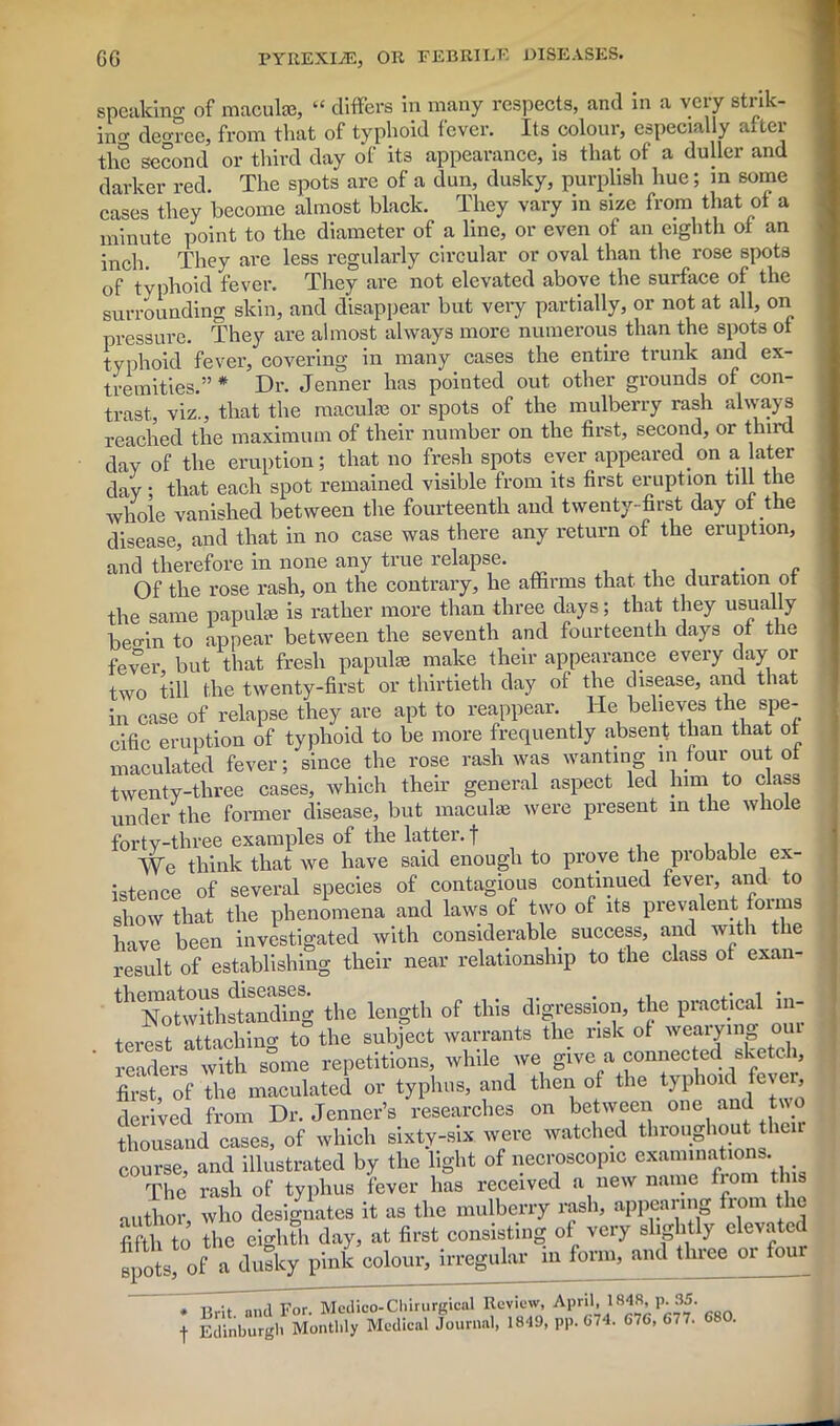 speaking of macula?, “ differs in many respects, and m a very strik- ino- degree, from that of typhoid fever. Its colour, especially after the second or third day of its appearance, is that of a duller and darker red. The spots are of a dun, dusky, purplish hue; in some cases they become almost black. They vary in size from that of a minute point to the diameter of a line, or even of an eighth of an inch. They are less regularly circular or oval than the rose spots 0f typhoid fever. They are not elevated above the surface of the surrounding skin, and disappear but very partially, or not at all, on pressure. They are almost always more numerous than the spots of typhoid fever, covering in many cases the entire trunk and ex- tremities.” * Dr. Jenner has pointed out other grounds of con- trast, viz., that the macula? or spots of the mulberry rash always reached the maximum of their number on the first, second, or third day of the eruption; that no fresh spots ever appeared_ on a later day • that each spot remained visible from its first eruption till the whole vanished between the fourteenth and twenty-first day of the disease, and that in no case was there any return of the eruption, and therefore in none any true relapse. Of the rose rash, on the contrary, he affirms that the duration ot the same papula? is rather more than three days; that they usually beo-in to appear between the seventh and fourteenth days ot the fever but that fresh papulae make their appearance every day or +;u (Bo twp.ntv-first or thirtieth day of the disease, and that