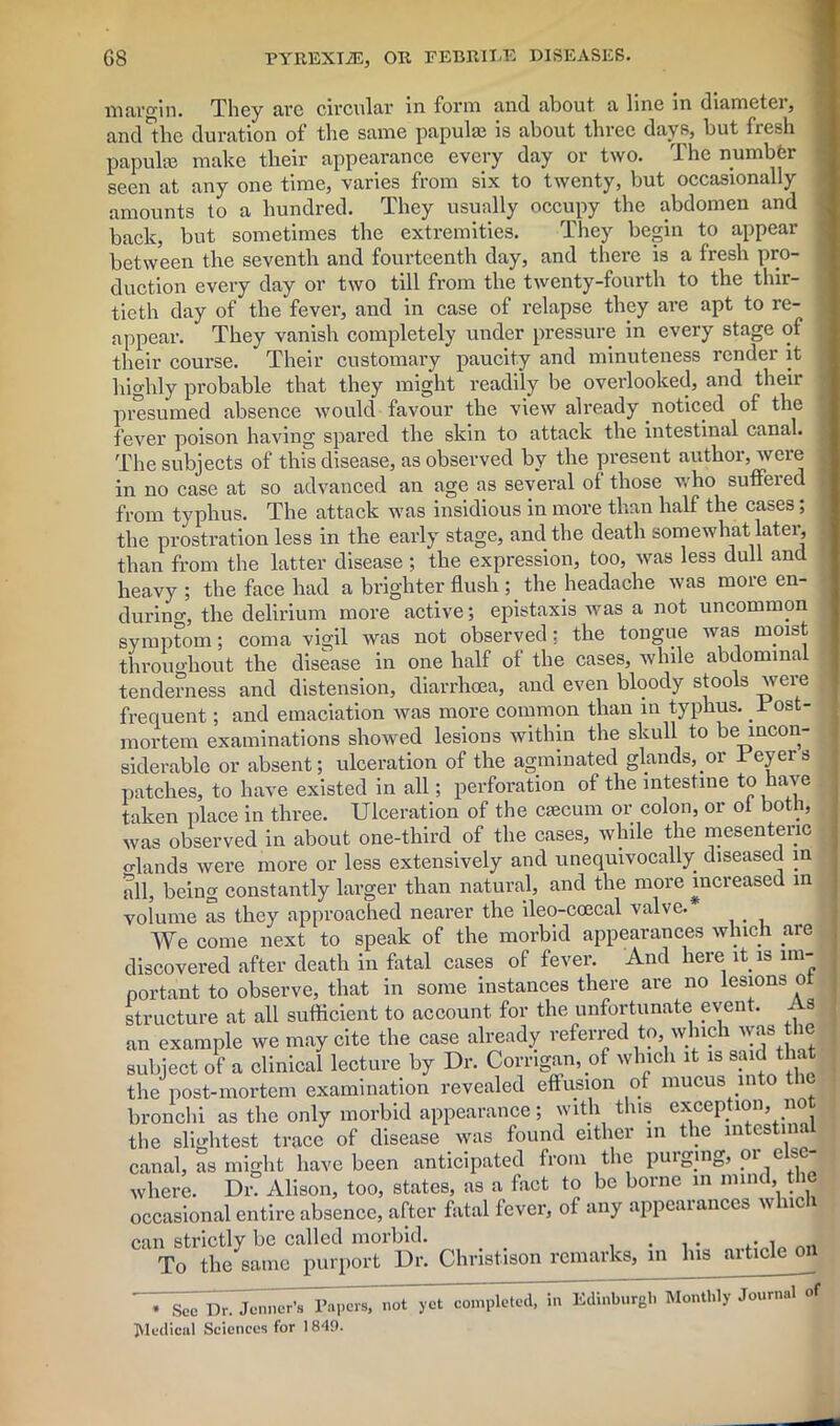 margin. They arc circular in form and about a line in diameter, and the duration of the same papulae is about three days, but fiesh papulae make their appearance every day or two. The number seen at any one time, varies from six to twenty, but occasionally amounts to a hundred. They usually occupy the abdomen and back, but sometimes the extremities. They begin to appear between the seventh and fourteenth day, and there is a fresh pro- duction every day or two till from the twenty-fourth to the thir- tieth day of the fever, and in case of relapse they are apt to re- appear. They vanish completely under pressure in every stage of their course. Their customary paucity and minuteness render it highly probable that they might readily be overlooked, and their presumed absence would favour the view already noticed of the fever poison having spared the skin to attack the intestinal canal. The subjects of this disease, as observed by the present author, were in no case at so advanced an age as several of those who suffered from typhus. The attack was insidious in more than half the cases; the prostration less in the early stage, and the death somewhat later, than from the latter disease ; the expression, too, was less dull and heavy ; the face had a brighter flush ; the headache was more en- during, the delirium more active; epistaxis was a not uncommon symptom; coma vigil was not observed: the tongue was moist throughout the disease in one half of the cases, while abdominal tenderness and distension, diarrhoea, and even bloody stools weie frequent; and emaciation was more common than in typhus. 1 ost- mortem examinations showed lesions within the skull to be incon- siderable or absent; ulceration of the agminated glands, or Teyers patches, to have existed in all; perforation of the intestine to have taken place in three. Ulceration of the caecum or colon, or of both, was observed in about one-third of the cases, while the mesentenc o-lands were more or less extensively and unequivocally diseased in all, being constantly larger than natural, and the more increased in volume as they approached nearer the ileo-coecal valve. _ We come next to speak of the morbid appearances which are .i:In fatal unsp.R of fever. And here it is nn- * See Dr. Jenner’s Papers, not yet completed, in Medical Sciences for 1849. L>d, in Edinburgh Monthly Journal of
