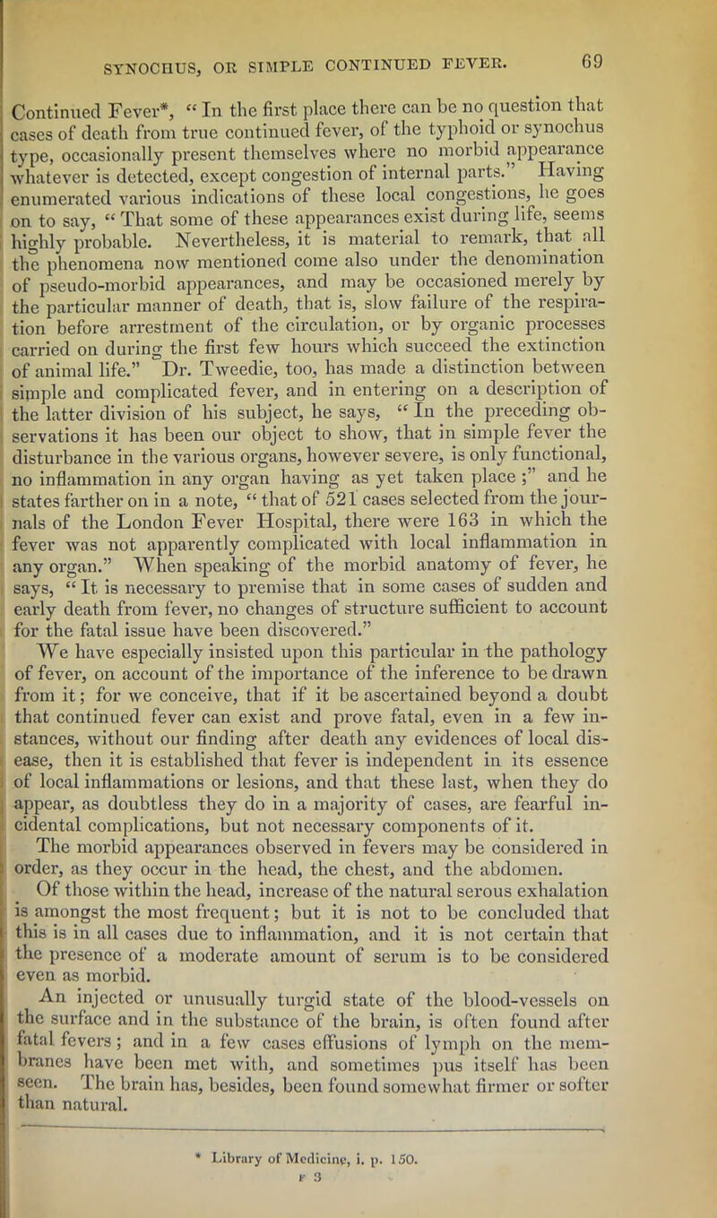 Continued Fever*, cc In the first place there can be no question that cases of death from true continued fever, of the typhoid or synochus type, occasionally present themselves where no morbid appearance whatever is detected, except congestion of internal parts. ’ Having enumerated various indications of these local congestions, he goes on to say, “ That some of these appearances exist during life, seems highly probable. Nevertheless, it is material to remark, that all the phenomena now mentioned come also under the denomination of pseudo-morbid appearances, and may be occasioned merely by the particular manner of death, that is, slow failure of the respira- tion before arrestment of the circulation, or by organic processes carried on during the first few hours which succeed the extinction of animal life.” Dr. Tweedie, too, has made a distinction between sipiple and complicated fever, and in entering on a description of the latter division of his subject, he says, “ In the preceding ob- servations it has been our object to show, that in simple fever the disturbance in the various organs, however severe, is only functional, no inflammation in any organ having as yet taken place and he states farther on in a note, “ that of 521 cases selected from the jour- nals of the London Fever Hospital, there were 163 in which the fever was not apparently complicated with local inflammation in any organ.” When speaking of the morbid anatomy of fever, he says, “ It is necessary to premise that in some cases of sudden and eai’ly death from fever, no changes of structure sufficient to account for the fatal issue have been discovered.” We have especially insisted upon this particular in the pathology of fever, on account of the importance of the inference to be drawn from it; for we conceive, that if it be ascertained beyond a doubt that continued fever can exist and prove fatal, even in a few in- stances, without our finding after death any evidences of local dis- ease, then it is established that fever is independent in its essence of local inflammations or lesions, and that these last, when they do appear, as doubtless they do in a majority of cases, are fearful in- cidental complications, but not necessary components of it. The morbid appearances observed in fevers may be considered in - order, as they occur in the head, the chest, and the abdomen. Of those within the head, increase of the natural serous exhalation is amongst the most frequent; but it is not to be concluded that this is in all cases due to inflammation, and it is not certain that the presence of a moderate amount of serum is to be considered even as morbid. An injected or unusually turgid state of the blood-vessels on the surface and in the substance of the brain, is often found after fatal fevers; and in a few cases effusions of lymph on the mem- branes have been met with, and sometimes pus itself has been seen. The brain has, besides, been found somewhat firmer or softer than natural. * Library of Medicine, i. p. 150.