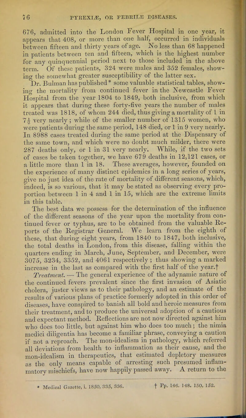 676, admitted into the London Fever Hospital in one year, it appears that 408, or more than one half, occurred in individuals between fifteen and thirty years of age. . No less than 68 happened in patients between ten and fifteen, which is the highest number for any quinquennial period next to those included in the above term. Of these patients, 324 were males and 352 females, show- ing the somewhat greater susceptibility of the latter sex. Dr. Bulman has published* some valuable statistical tables, show- ing the mortality from continued fever in the Newcastle Fever Hospital from the year 1804 to 1849, both inclusive, from which it appears that during these forty-five years the number of males treated was 1818, of whom 244 died, thus giving a mortality of 1 in 7^ very nearly ; wdiile of the smaller number of 1315 women, who were patients during the same period, 148 died, or 1 in 9 very nearly. In 8988 cases treated during the same period at the Dispensary of the same town, and which were no doubt much milder, there were 287 deaths only, or 1 in 31 very nearly. While, if the two sets of cases be taken together, we have 679 deaths in 12,121 cases, or a little more than 1 in 18. These averages, however, founded on the experience of many distinct epidemics in a long series of years, give no just idea of the rate of mortality of different seasons, which, indeed, is so various, that it may be stated as observing every pro- portion between 1 in 4 and 1 in 15, which are the extreme limits in this table. The best data we possess for the determination of the influence of the different seasons of the year upon the mortality from con- tinued fever or typhus, are to be obtained from the valuable Re- ports of the Registrar General. We learn from the eighth of these, that during eight years, from 1840 to 1847, both inclusive, the total deaths in London, from this disease, billing within the quarters ending in March, June, September, and December, were 3075, 3234, 3352, and 4061 respectively ; thus showing a marked increase in the last as compared with the first half of the year.f Treatment. — The general experience of the adynamic nature of the continued fevers prevalent since the first invasion of Asiatic cholera, juster views as to their pathology, and an estimate of the results of various plans of practice formerly adopted in this order of diseases, have conspired to banish all bold and heroic measures from their treatment, and to produce the universal adoption of a cautious and expectant method. Reflections are not now directed against him who does too little, but against him who does too much; the nimia mcdici diligentia has become a familiar phrase, conveying a caution if not a reproach. The mon-idealism in pathology, which referred all deviations from health to inflammation as their cause, and the mon-idealism in therapeutics, that estimated depletory measures as the only means capable of arresting such presumed inflam- matory mischiefs, have now happily passed away. A return to the * Medical Gazette, i. 1850, 335, 33G. f Pp. 146. 148. 150. 152.