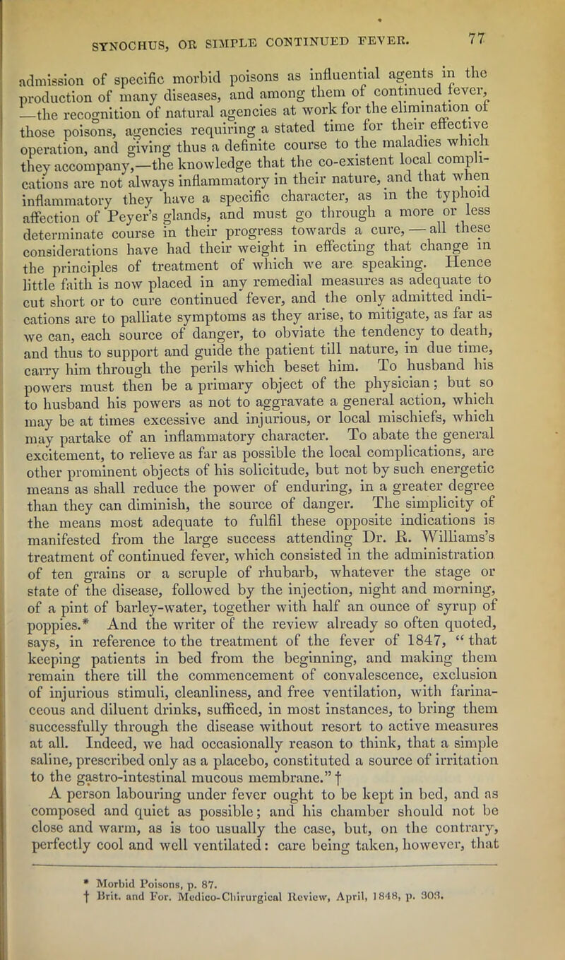 admission of specific morbid poisons as influential agents in the production of many diseases, and among them of continued cvci, —the recognition of natural agencies at work for the elimination ot those poisons, agencies requiring a stated time for their effective operation, and giving thus a definite course to the maladies winch they accompany,—the knowledge that the co-existent local comp 1- cations are not always inflammatory in their nature, and that when inflammatory they have a specific character, as in the typhoid affection of Peyer’s glands, and must go through a more or less determinate course in their progress towards a cure, — all these considerations have had their weight in effecting that change in the principles of treatment of which we are speaking. Hence little faith is now placed in any remedial measures as adequate to cut short or to cure continued fever, and the only admitted indi- cations are to palliate symptoms as they arise, to mitigate, as far as we can, each source of danger, to obviate the tendency to death, and thus to support and guide the patient till nature, in due time, carry him through the perils which beset him. To. husband his powers must then be a primary object of the physician; but. so to husband his powers as not to aggravate a general action, which may be at times excessive and injurious, or local mischiefs, which may partake of an inflammatory character. To abate the general excitement, to relieve as far as possible the local complications, are other prominent objects of his solicitude, but not by such energetic means as shall reduce the power of enduring, in a greater, degree than they can diminish, the source of danger. The simplicity of the means most adequate to fulfil these opposite indications is manifested from the large success attending Dr. E. Williams’s treatment of continued fever, which consisted in the administration of ten grains or a scruple of rhubarb, whatever the stage or state of the disease, followed by the injection, night and morning, of a pint of barley-water, together with half an ounce of syrup of poppies.* And the writer of the review already so often quoted, says, in reference to the treatment of the fever of 1847, “ that keeping patients in bed from the beginning, and making them remain there till the commencement of convalescence, exclusion of injurious stimuli, cleanliness, and free ventilation, with farina- ceous and diluent drinks, sufficed, in most instances, to bring them successfully through the disease without resort to active measures at all. Indeed, we had occasionally reason to think, that a simple saline, prescribed only as a placebo, constituted a source of irritation to the gastro-intestinal mucous membrane.”! A person labouring under fever ought to be kept in bed, and as composed and quiet as possible; and his chamber should not be close and warm, as is too usually the case, but, on the contrary, perfectly cool and well ventilated: care being taken, however, that * Morbid Poisons, p. 87. f Brit, and For. Medico-Cliirurgieal Review, April, 1848, p. 303.