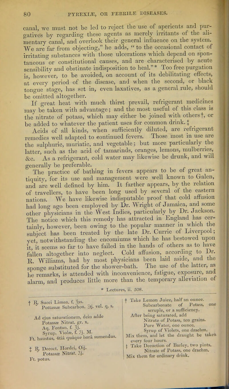 canal, we must not be led to reject the use of aperients and pur- gative's by regarding these agents as merely irritants of the ali- mentary canal, and overlook their general influence on the system. We are far from objecting,” he adds, “ to the occasional contact of irritating substances with those ulcerations which depend on spon- taneous °or constitutional causes, and are characterised by acute sensibility and obstinate indisposition to heal.”* Too free purgation is, however, to be avoided, on account of its debilitating effects, at every period of the disease, and when the second, or black tongue stage, has set in, even laxatives, as a general rule, should be omitted altogether. If great heat with much thirst prevail, refrigerant medicines may be taken with advantage; and the most useful of this class is the nitrate of potass, which may either be joined with others f, or be added to whatever the patient uses for common drink, t Acids of all kinds, when sufficiently diluted, are refrigerant remedies well adapted to continued fevers. Those most in use aie the sulphuric, muriatic, and vegetable; but more particularly the latter, such as the acid of tamarinds, oranges, lemons, mulberries, &c. As a refrigerant, cold water may likewise be drunk, and will generally be preferable. The practice of bathing in fevers appears to be of great an- tiquity, for its use and management were well known to Galen, and are well defined by him. It farther appears, by the relation of travellers, to have been long used by several of the eastern nations. We have likewise indisputable proof that cold affusion had long ago been employed by Dr. Wright of Jamaica, and some other physicians in the West Indies, particularly by Dr. Jackson. The notice which this remedy has attracted in England has cer- tainly, however, been owing to the popular manner in which the subject has been treated by the late Dr. Currie of Liverpool; yet, notwithstanding the encomiums which he has bestowed upon it, it seems so far to have failed in the hands of others, as to have fallen altogether into neglect. Cold affusion, according to I)r. R. Williams, had by most physicians been laid aside, and the spono-e substituted for the shower-bath. The use of the latter, as he remarks, is attended with inconvenience, fatigue, exposure, and alarm, and produces little more than the temporary alleviation of * Lectures, ii. 508. •)• Succi Limon. f. ^ss. PottassiE Subcarbon. Dj. vel. <]. s. j- Take Lemon Juice, half an ounce. Subcarbonate of Potass, one scruple, or a sufficiency. Ad ejus saturationem, dein adde Potass® Nitrat.^gr. x. Aq. Fontan. f. ?j. Syrup. Viola;, f. .'j- M. Mix them, and let the draught be taken After being saturated, add Nitrate of Potass, ten grains. Pure Water, one ounce. Syrup of Violets, one drachm. Ft. haustus, 4tia quaque lioru sumendus. every four hours. I 1^, Decoct. Hordei, Oij. Potass® Nitrat. 5j. Ft. potus. { Take Decoction of Barley, two pints. Nitrate of Potass, one drachm. Mix them for ordinary drink.