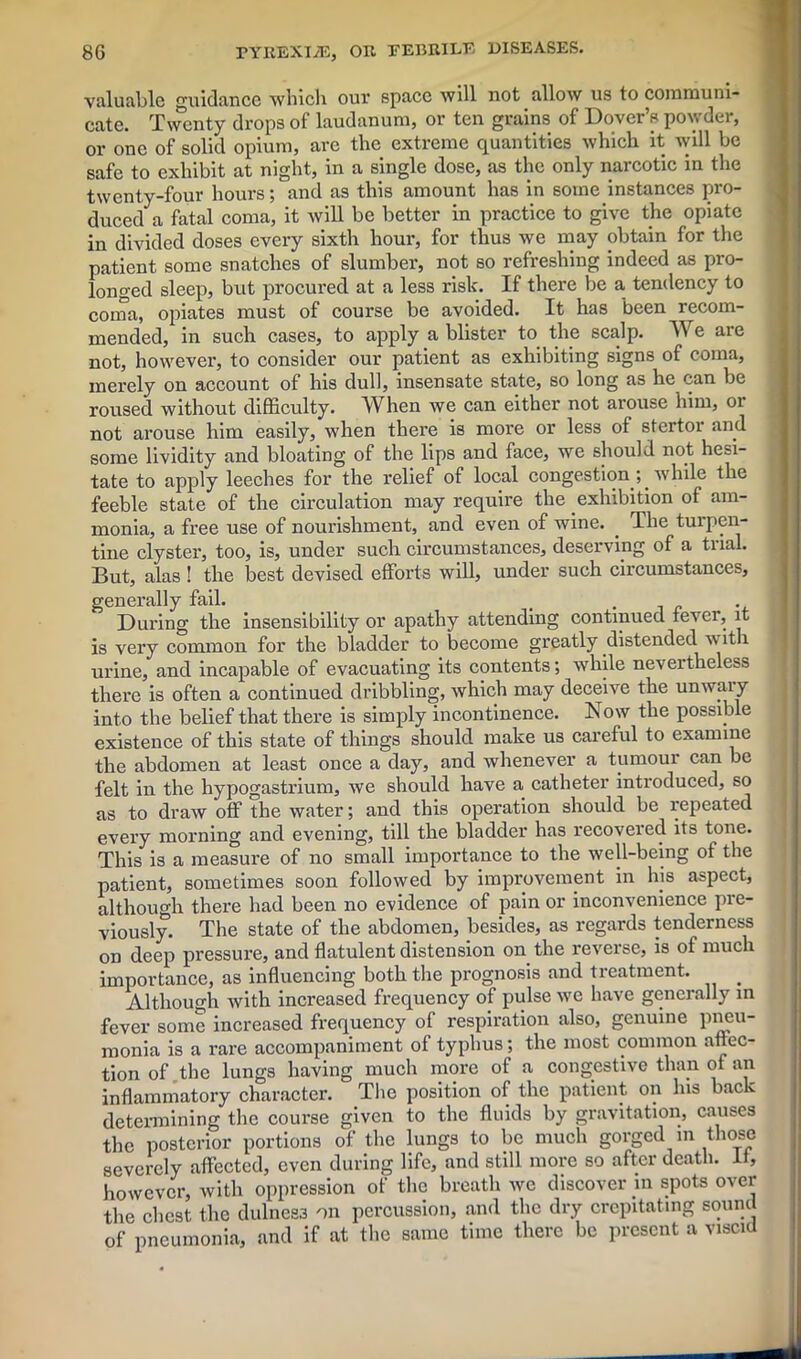 valuable guidance which our space will not allow us to communi- cate. Twenty drops of laudanum, or ten grains of Dover’s powder, or one of solid opium, are the extreme quantities which it will be safe to exhibit at night, in a single dose, as the only narcotic in the twenty-four hours; and as this amount has in some instances pro- duced a fatal coma, it will be better in practice to give the opiate in divided doses every sixth hour, for thus we may obtain for the patient some snatches of slumber, not so refreshing indeed as pro- longed sleep, but procured at a less risk. If there be a tendency to coma, opiates must of course be avoided. It has been recom- mended, in such cases, to apply a blister to the scalp. We are not, however, to consider our patient as exhibiting signs of coma, merely on account of his dull, insensate state, so long as he can be roused without difficulty. When we can either not arouse him, or not arouse him easily, when there is more or less of stertor and some lividity and bloating of the lips and face, we should not hesi- tate to apply leeches for the l'elief of local congestion; while the feeble state of the circulation may require the exhibition of am- monia, a free use of nourishment, and even of wine. . The turpen- tine clyster, too, is, under such circumstances, deserving of a trial. But, alas! the best devised efforts will, under such circumstances, generally fail. t 7 . During the insensibility or apathy attending continued lever, it is very common for the bladder to become greatly distended with urine, and incapable of evacuating its contents; while nevertheless there is often a continued dribbling, which may deceive the unwar y into the belief that there is simply incontinence. Now the possible existence of this state of things should make us careful to examine the abdomen at least once a day, and whenever a tumour can be felt in the hypogastrium, we should have a catheter introduced, so as to draw off the water; and this operation should be repeated every morning and evening, till the bladder has recovered its tone. This is a measure of no small importance to the well-being of the patient, sometimes soon followed by improvement in his aspect, although there had been no evidence of pain or inconvenience pre- viously. The state of the abdomen, besides, as regards tenderness on deep pressure, and flatulent distension on the reverse, is of much importance, as influencing both the prognosis and treatment. Although with increased frequency of pulse we have generally in fever some increased frequency of respiration also, genuine pneu- monia is a rare accompaniment of typhus; the most common affec- tion of the lungs having much more of a congestive than of an inflammatory character. The position of the patient on his back determining the course given to the fluids by gravitation, causes the posterior portions of the lungs to be much gorged m those severely affected, even during life, and still more so after death. It, however, with oppression of the breath we discover in spots over the chest the dulness on percussion, and the dry crepitating sound of pneumonia, and if at the same time there be present a viscid