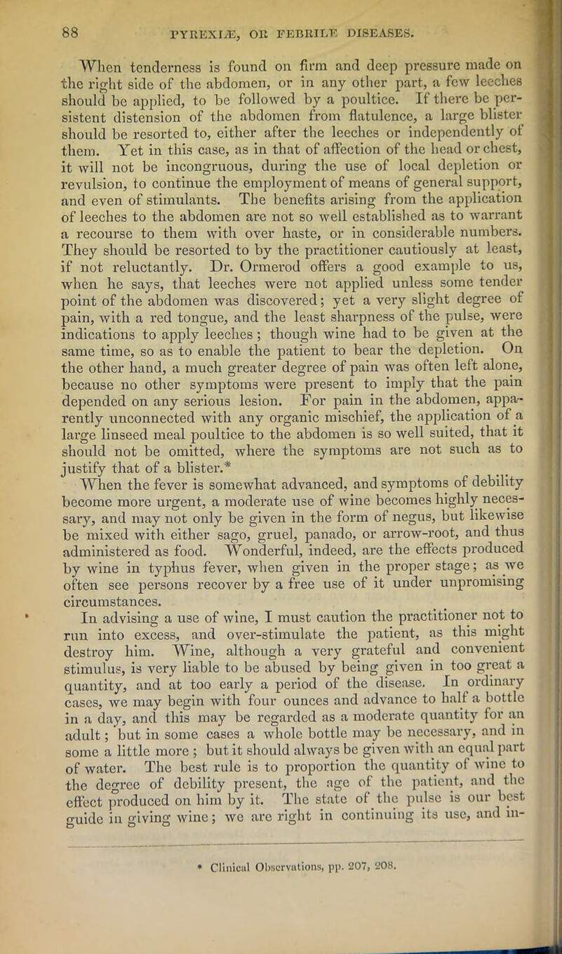 When tenderness is found on firm and deep pressure made on the right side of the abdomen, or in any other part, a few leeches should be applied, to be followed by a poultice. If there be per- sistent distension of the abdomen from flatulence, a large blister should be resorted to, either after the leeches or independently ot them. Yet in this case, as in that of affection of the head or chest, it will not be incongruous, during the use of local depletion or revulsion, to continue the employment of means of general support, and even of stimulants. The benefits arising from the application of leeches to the abdomen are not so well established as to warrant a recourse to them with over haste, or in considerable numbers. They should be resorted to by the practitioner cautiously at least, if not reluctantly. Dr. Ormerod offers a good example to us, when he says, that leeches were not applied unless some tender point of the abdomen was discovered; yet a very slight degree of pain, with a red tongue, and the least sharpness of the pulse, were indications to apply leeches; though wine had to be given at the same time, so as to enable the patient to bear the depletion. On the other hand, a much greater degree of pain was often left alone, because no other symptoms were present to imply that the pain depended on any serious lesion. For pain in the abdomen, appa- rently unconnected with any organic mischief, the application of a large linseed meal poultice to the abdomen is so well suited, that it should not be omitted, where the symptoms are not such as to justify that of a blister.* When the fever is somewhat advanced, and symptoms of debility become more urgent, a moderate use of wine becomes highly neces- sary, and may not only be given in the form of negus, but likewise be mixed with either sago, gruel, panado, or arrow-root, and thus administered as food. Wonderful, indeed, are the effects produced by wine in typhus fever, when given in the proper stage; as we often see persons recover by a free use of it under unpromising circumstances. In advising a use of wine, I must caution the practitioner not to run into excess, and over-stimulate the patient, as this might destroy him. Wine, although a very grateful and convenient stimulus, is very liable to be abused by being given in too great a quantity, and at too early a period of the disease. In ordinary cases, we may begin with four ounces and advance to half a bottle in a day, and this may be regarded as a moderate quantity for an adult; but in some cases a whole bottle may be necessary, and in some a little more ; but it should always be given with an equal part of water. The best rule is to pi’oportion the quantity of wine to the degree of debility present, the age of the patient, and the effect produced on him by it. The state of the pulse is our best guide in giving wine; we are right in continuing its use, and in- Clinicul Observations, pp. 207, 208.