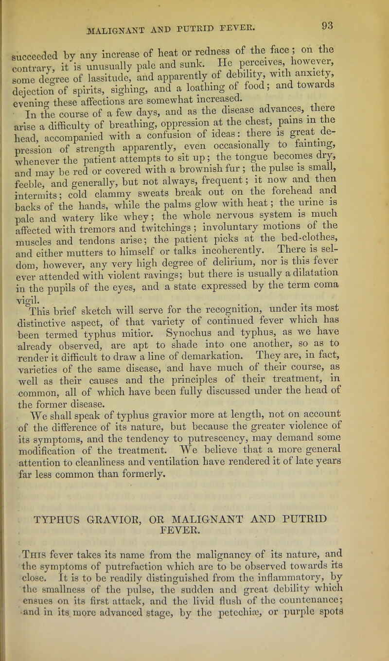 succeeded by any increase of heat or redness of the face ; on the ^Xry, it is unusually pale and sunk. He pcrccves however, some degree of lassitude, and apparently of deb.hty with, anx.ety, dejection of spirits, sighing, and a loathing of food, and towaids evening these affections are somewhat increased. In the course of a few days, and as the disease advances, there arise a difficulty of breathing, oppression at the chest, pains in the head, accompanied with a confusion of ideas: there is gieat de- pression of strength apparently, even occasionally to tainting, whenever the patient attempts to sit up; the tongue becomes dry, and may be red or covered with a brownish fur ; the pulse is small, feeble, and generally, but not always, frequent; it now and then intermits; cold clammy sweats break out on the forehead and backs of the hands, while the palms glow with heat; the urine is pale and watery like whey; the whole nervous system is much affected with tremors and twitchings; involuntary motions of the muscles and tendons arise; the patient picks at the bed-clothes, and either mutters to himself or talks incoherently. There is sel- dom, however, any very high degree of delirium, nor is this fever ever attended with violent ravings; but there is usually a dilatation in the pupils of the eyes, and a state expressed by the term coma Y t lift 'This brief sketch will serve for the recognition, under its most distinctive aspect, of that variety of continued fever which has been termed typhus mitior. Synochus and typhus, as we have already observed, are apt to shade into one another, so as to render it difficult to draw a line of demarkation. They are, in fact, varieties of the same disease, and have much of their course, as well as their causes and the principles of their treatment, in common, all of which have been fully discussed under the head of the former disease. We shall speak of typhus gravior more at length, not on account of the difference of its nature, but because the greater violence of its symptoms, and the tendency to putrescency, may demand some modification of the treatment. We believe that a more general attention to cleanliness and ventilation have rendered it of late years far less common than formerly. TYPHUS GRAVIOR, OR MALIGNANT AND PUTRID FEVER. Tms fever takes its name from the malignancy of its nature, and the symptoms of putrefaction which are to be observed towards its close. It is to be readily distinguished from the inflammatory, by the smallness of the pulse, the sudden and great debility which ensues on its first attack, and the livid flush of the countenance; and in its more advanced stage, by the petccliiie, or purple spots