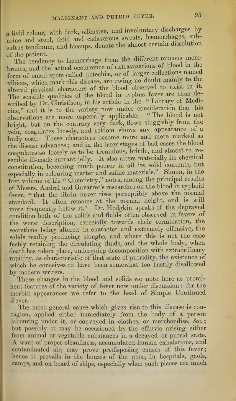 a livid colour, with dark, offensive, and involuntary discharges by urine and stool, fetid and cadaverous sweats, hemorrhages, sub- sultus tendinum, and hiccups, denote the almost certain dissolution of the patient. The tendency to hemorrhage from the different mucous mem- branes, and the actual occurrence of extravasations of blood in the form of small spots called petechie, or of larger collections named vibices, which mark this disease, are owing no doubt mainly to the altered physical characters of the blood observed to exist in it. The sensible qualities of the blood in typhus fever are thus de- scribed by Dr. Christison, in his article in the “ Library of Medi- cine,” and it is to the variety now under consideration that Ins observations are more especially applicable. “ The blood is not brio-ht, but on the contrary very dark, flows sluggishly from the vein, coagulates loosely, and seldom shows any appearance of a buffy coat. These characters become more and more marked as the disease advances; and in the later stages of bad cases the blood coagulates so loosely as to be tremulous, brittle, and almost to re- semble ill-made currant jelly. It also alters materially its chemical constitution, becoming much poorer in all its solid contents, but especially in colouring matter and saline materials. Simon, in the first volume of his “ Chemistry,” notes, among the principal results of Messrs. Andral and Gavarret’s researches on the blood in typhoid fever, “that the fibrin never rises perceptibly above the normal standard. It often remains at the normal height, and is still more frequently below it.” Dr. Hodgkin speaks of the depraved condition both of the solids and fluids often observed in fevers of the worst description, especially towards their termination, the secretions being altered in character and extremely offensive, the solids readily producing sloughs, and where this is not the case feebly retaining the circulating fluids, and the whole body, when death has taken place, undergoing decomposition with extraordinary rapidity, as characteristic of that state of putridity, the existence of which he conceives to have been somewhat too hastily disallowed by modern writers. These changes in the blood and solids we note here as promi- nent features of the variety of fever now under discussion: for the morbid appearances we refer to the head of Simple Continued Fever. The most general cause which gives rise to this disease is con- tagion, applied either immediately from the body of a person labouring under it, or conveyed in clothes, or merchandise, &c.; but possibly it may be occasioned by the effluvia arising either from animal or vegetable substances in a decayed or putrid state. A want of proper cleanliness, accumulated human exhalations, and contaminated air, may prove predisposing causes of this fever; hence it prevails in the houses of the poor, in hospitals, gaols, camps, and on board of ships, especially when .such places are much