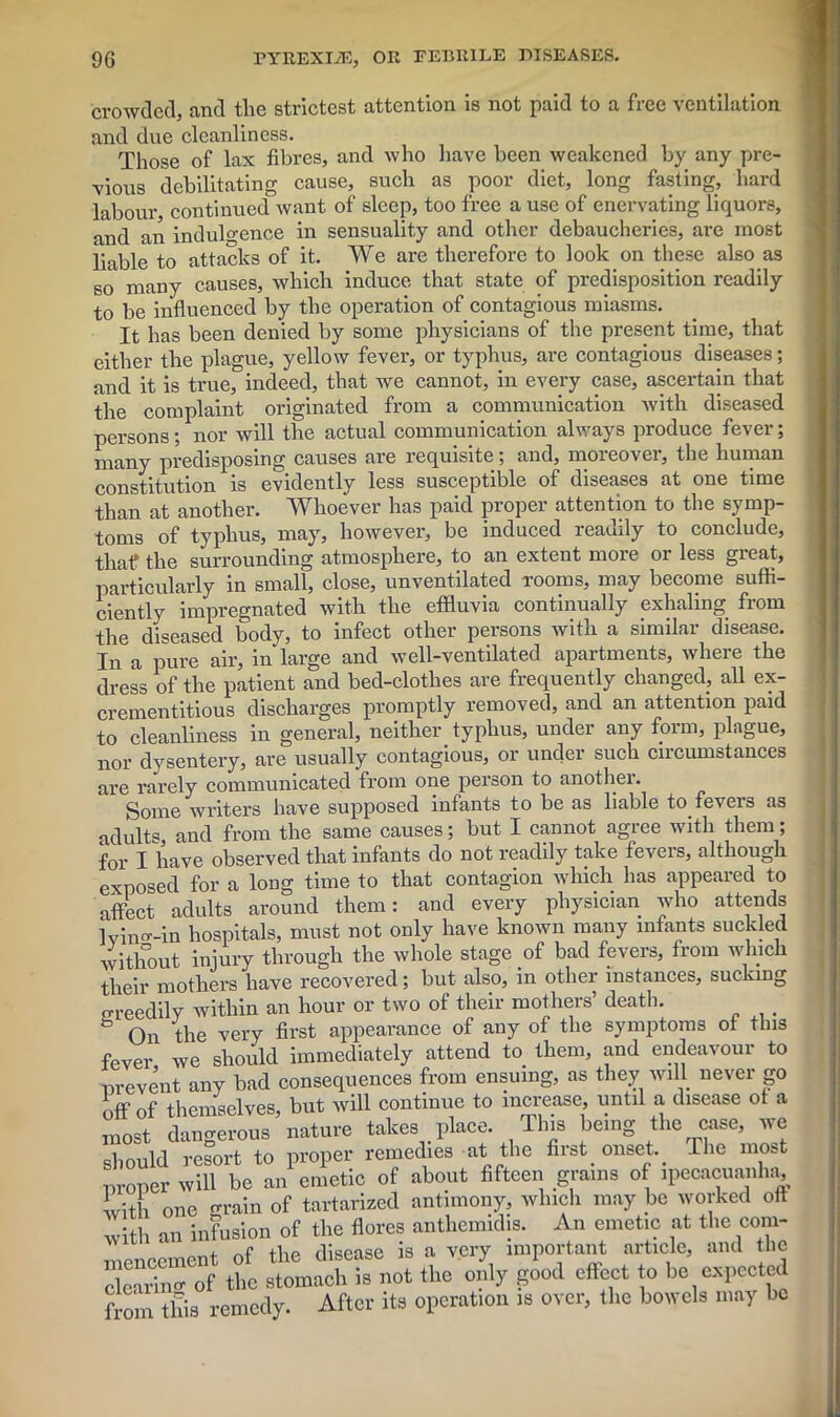 crowded, and the strictest attention is not paid to a free ventilation and due cleanliness. Those of lax fibres, and who have been weakened by any pre- vious debilitating cause, such as poor diet, long fasting, hard labour continued want of sleep, too free a use of enervating liquors, and an indulgence in sensuality and other debaucheries, are most liable to attacks of it. We are therefore to look on these also as so many causes, which induce that state of predisposition readily to be influenced by the operation of contagious miasms. It has been denied by some physicians of the present time, that either the plague, yellow fever, or typhus, are contagious diseases; and it is true, indeed, that we cannot, in every case, ascertain that the complaint originated from a communication with diseased persons; nor will the actual communication always produce fever; many predisposing causes are requisite; and, moreover, the human constitution is evidently less susceptible of diseases at one time than at another. Whoever has paid proper attention to the symp- toms of typhus, may, however, be induced readily to conclude, that the surrounding atmosphere, to an extent more or less great, particularly in small, close, unventilated rooms, may become suffi- ciently impregnated with the effluvia continually exhaling from the diseased body, to infect other persons with a similar disease. In a pure air, in large and well-ventilated apartments, where the dress of the patient and bed-clothes are frequently changed, all ex- crementitious discharges promptly removed, and an attention paid to cleanliness in general, neither typhus, under any form, plague, nor dysentery, are usually contagious, or under such circumstances are rarely communicated from one person to another. Some writers have supposed infants to be as liable to fevers as adults, and from the same causes; but I cannot agree with them; for I have observed that infants do not readily take fevers, although exposed for a long time to that contagion which has appeared to affect adults around them: and every physician who attends lvino'-in hospitals, must not only have known many infants suckled without injury through the whole stage of bad fevers, from winch their mothers have recovered; but also, in other instances, sucking oreedily within an hour or two of their mothers’ death. . h On the very first appearance of any of the symptoms of this fever we should immediately attend to them, and endeavour to nrevent any bad consequences from ensuing, as they will never go off of themselves, but will continue to increase, until a disease of a most dangerous nature takes place. This being the case, we should resort to proper remedies at the first _ onset The most oroner will be an emetic of about fifteen grains of ipecacuanha, with one grain of tartarized antimony, which may be worked oft with an infusion of the flores anthemidis. An emetic at the com- mencement of the disease is a very important article, and the clear in o- of the stomach is not the only good effect to be expected from this remedy. After its operation is over, the bowels may be