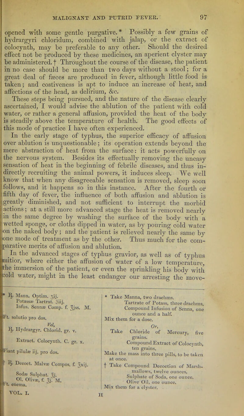 opened with some gentle purgative. * Possibly a few grains of hydrargyri chloridum, combined with jalap, or the extract of colocynth, may be preferable to any other. Should the desired effect not be produced by these medicines, an aperient clyster may be administered. | Throughout the course of the disease, the patient in no case should be more than two days without a stool; for a great deal of fasces are produced in fever, although little food is taken; and costiveness is apt to induce an increase of heat, and affections of the head, as delirium, &c. These steps being pursued, and the nature of the disease clearly ascertained, I would advise the ablution of the patient with cold water, or rather a general affusion, provided the heat of the body is steadily above the temperature of health. The good effects of this mode of practice I have often experienced. In the early stage of typhus, the superior efficacy of affusion over ablution is unquestionable; its operation extends beyond the mere abstraction of heat from the surface: it acts powerfully on the nervous system. Besides its effectually removing the uneasy sensation of heat in the beginning of febrile diseases, and thus in- directly recruiting the animal powers, it induces sleep. We well know that when any disagreeable sensation is removed, sleep soon follows, and it happens so in this instance. After the fourth or fifth day of fever, the influence of both affusion and ablution is greatly diminished, and not sufficient to interrupt the morbid actions; at a still more advanced stage the heat is removed nearly iin the same degree by washing the surface of the body with a wetted sponge, or cloths dipped in water, as by pouring cold water ion the naked body; and the patient is relieved nearly the same by :one inode of treatment as by the other. Thus much for the com- parative merits of affusion and ablution. In the advanced stages of typhus gravior, as well as of typhus mitior, where either the affusion of water of a low temperature, Ithc immersion of the patient, or even the sprinkling his body with icold water, might in the least endanger our arresting the move- * 1^. Mann. Optim. jij. Potassae Tartrat. 5iij. Infus. Senna} Comp. f. ^jss. M. (Ft. solutio pro dos. * Take Manna, two drachms. Tartrate of Potass, three drachms. Compound Infusion of Senna, one ounce and a half. Mix them for a dose. Rp Ilvdrargyr. Chlorid. gr. v. Extract. Colocynth. C. gr. x. I'iant pilulac iij. pro dos. i IJp Decoct. Malva: Compos, f. ^xij. Soda} Sulphat. 'll'. 01. Oliva;, f. ijj. M. I't. enema. VOL. I. Or, Take Chloride of Mercury, five grains. Compound Extract of Colocynth, ten grains. Make the mass into three pills, to be taken at once. f Take Compound Decoction of Marsh- mallows, twelve ounces. Sulphate of Soda, one ounce. Olive Oil, one ounce. Mix them for a clyster.