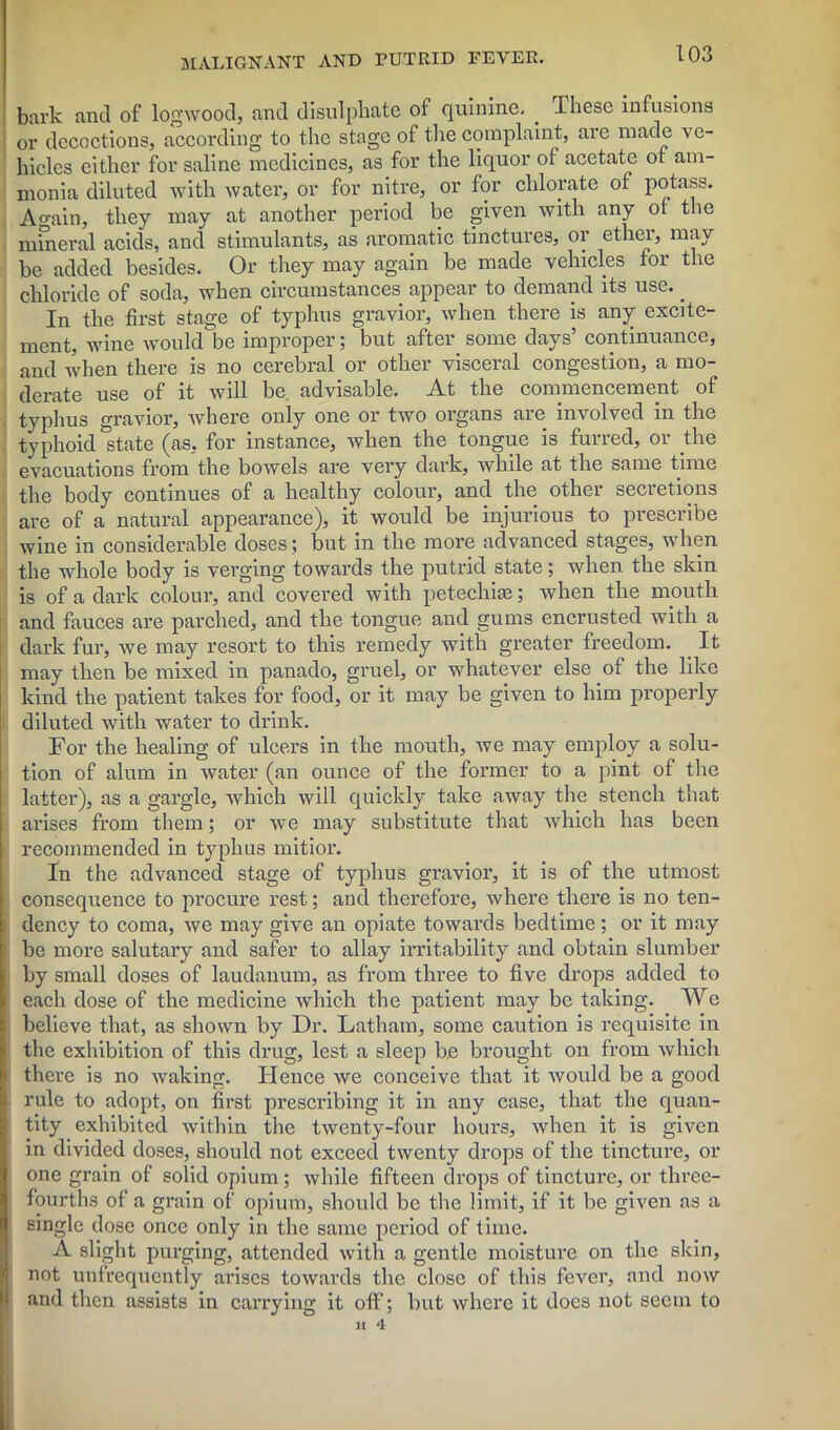 bark and of logwood, and disulphate of quinine. _ These infusions or decoctions, according to the stage of the complaint, are made ve- hicles either for saline medicines, as for the liquor of acetate of am- monia diluted with water, or for nitre, or for chlorate of potass. Again, they may at another period be given with any of the mineral acids, and stimulants, as aromatic tinctures, or ether, may be added besides. Or they may again be made vehicles for the chloride of soda, when circumstances appear to demand its use. _ In the first stage of typhus gravior, when there is any excite- ment, wine would be improper; but after some days’ continuance, and when there is no cerebral or other visceral congestion, a mo- derate use of it will be. advisable. At the commencement of typhus gravior, where only one or two organs are involved in the typhoid'state (as, for instance, when the tongue is furred, or the evacuations from the bowels are very dark, while at the same time the body continues of a healthy colour, and the other secretions are of a natural appearance), it would be injurious to prescribe wine in considerable doses; but in the more advanced stages, when the whole body is verging towards the putrid state; when the skin is of a dark colour, and covered with petechial; when the mouth and fauces are parched, and the tongue and gums encrusted with a dark fur, we may resort to this remedy with greater freedom. It may then be mixed in panado, gruel, or whatever else of the like kind the patient takes for food, or it may be given to him properly diluted with water to drink. For the healing of ulcers in the mouth, we may employ a solu- tion of alum in water (an ounce of the former to a pint of the latter), as a gargle, which will quickly take away the stench that arises from them; or we may substitute that which has been recommended in typhus mitior. In the advanced stage of typhus gravior, it is of the utmost consequence to procure rest; and therefore, where there is no ten- dency to coma, we may give an opiate towards bedtime; or it may be more salutary and safer to allay irritability and obtain slumber by small doses of laudanum, as from three to five drops added to each dose of the medicine which the patient may be taking. We believe that, as shown by Dr. Latham, some caution is requisite in the exhibition of this drug, lest a sleep be brought on from which there is no waking. Hence we conceive that it would be a good rule to adopt, on first prescribing it in any case, that the quan- tity exhibited within the twenty-four hours, when it is given in divided doses, should not exceed twenty drops of the tincture, or one grain of solid opium; while fifteen drops of tincture, or three- fourths of a grain of opium, should be the limit, if it be given as a single dose once only in the same period of time. A slight purging, attended with a gentle moisture on the skin, not unfrequently arises towards the close of this fever, and now and then assists in carrying it off; but where it does not seem to H 4