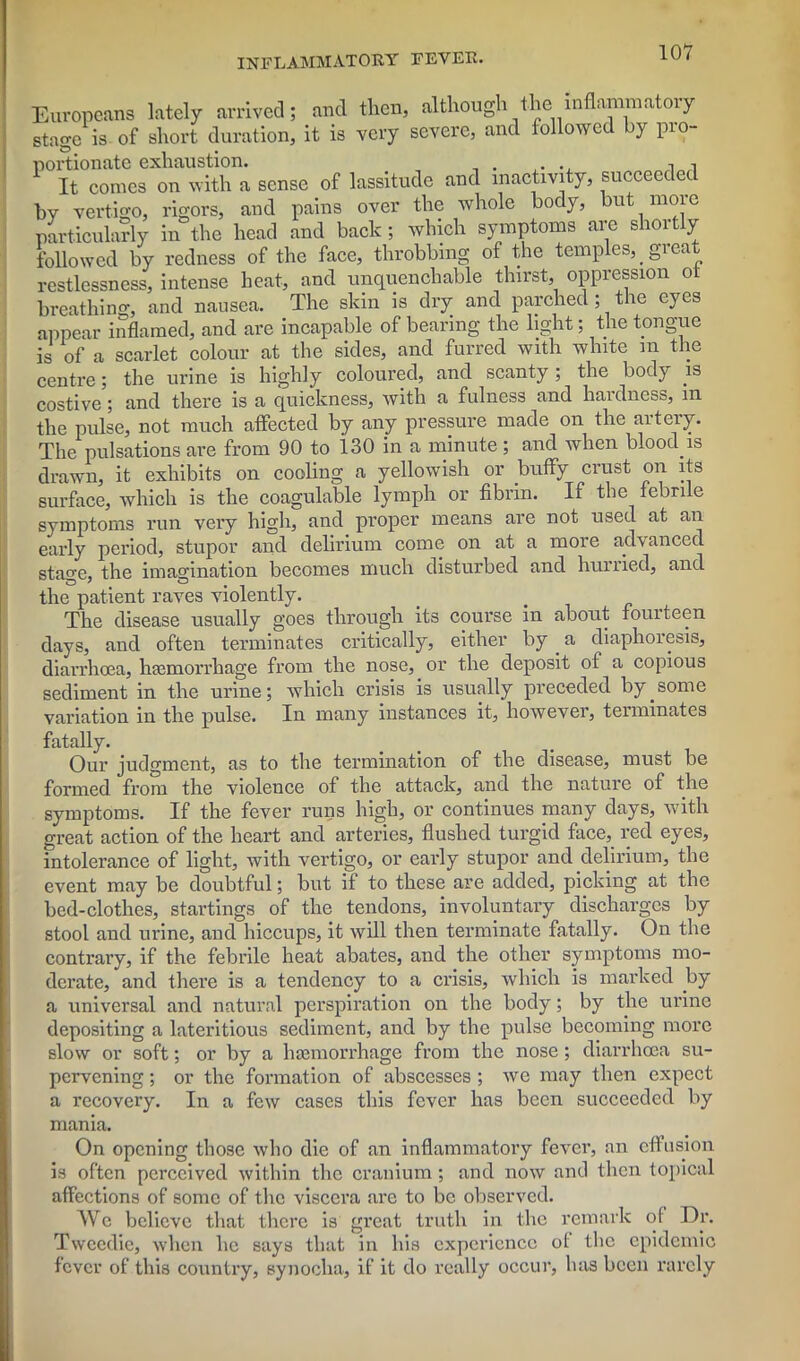 Europeans lately arrived; and then, although the^inflammatory stage is of short duration, it is very severe, and followed by pro- P°E10conLGXorvdtlTa sense of lassitude and inactivity, succeeded by vertigo, rigors, and pains over the whole body, but more particularly in the head and back; which symptoms arc shortly followed by redness of the face, throbbing of the temples, _ gi eat restlessness, intense heat, and unquenchable thirst, oppression ot breathing, and nausea. The skin is dry and parched; the eyes appear inflamed, and are incapable of bearing the light; the tongue is of a scarlet colour at the sides, and furred with white m the centre; the urine is highly coloured, and scanty ; the body is costive; and there is a quickness, with a fulness and hardness, m the pulse, not much affected by any pressure made on the artery. The pulsations are from 90 to 130 in a minute; and when bloody is drawn, it exhibits on cooling a yellowish or buffy crust on its surface, which is the coagulable lymph or fibrin. If the febrile symptoms run very high, and proper means are not used at an early period, stupor and delirium come on at a more advanced stage, the imagination becomes much disturbed and hurried, and the patient raves violently. The disease usually goes through its course in about fourteen days, and often terminates critically, either by . a diaphoresis, diarrhoea, haemorrhage from the nose, or the deposit of a copious sediment in the urine; which crisis is usually preceded by_some variation in the pulse. In many instances it, however, terminates fatally. Our judgment, as to the termination of the disease^ must be formed from the violence of the attack, and the nature of the symptoms. If the fever runs high, or continues many days, with great action of the heart and arteries, flushed turgid face, red eyes, intolerance of light, with vertigo, or early stupor and delirium, the event may be doubtful; but if to these are added, picking at the bed-clothes, startings of the tendons, involuntary discharges by stool and urine, and hiccups, it will then terminate fatally. On the contrary, if the febrile heat abates, and the other symptoms mo- derate, and there is a tendency to a crisis, which is marked by a universal and natural perspiration on the body; by the urine depositing a lateritious sediment, and by the pulse becoming more slow or soft; or by a hsemorrhage from the nose ; diarrhoea su- pervening ; or the formation of abscesses ; we may then expect a recovery. In a few cases this fever has been succeeded by mania. On opening those who die of an inflammatory fever, an effusion is often perceived within the cranium; and now and then topical affections of some of the viscera are to be observed. AVc believe that there is great truth in the remark of Dr. Tweedie, when he says that in his experience of the epidemic fever of this country, synocha, if it do really occur, has been rarely