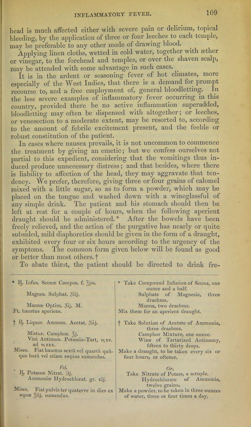 head is much affected either with severe pain or delirium, topical bleeding, by the application of three or four leeches to each temple, may be preferable to any other mode of drawing blood. Applying linen cloths, wetted in cold water, together with aether or vinegar, to the forehead and temples, or over the shaven scalp, may be attended with some advantage in such cases. It is in the ardent or seasoning fever of hot climates, more especially of the IVest Indies, that there is a demand foi prompt recourse to, and a free employment of, general bloodletting. In the less severe examples of inflammatory fever occurring in this country, provided there be no active inflammation superadded, bloodletting may often be dispensed with altogether; or leeches, or venesection to a moderate extent, may be resorted to, according to the amount of febrile excitement present, and the feeble or robust constitution of the patient. In cases where nausea prevails, it is not uncommon to commence the treatment by giving an emetic; but we confess ourselves not partial to this expedient, considering that the vomitings thus in- duced produce unnecessary distress; and that besides, where there is liability to affection of the head, they may aggravate that ten- dency. We prefer, therefore, giving three or four grains of calomel mixed with a little sugar, so as to form a powder, which may be placed on the tongue and washed down with a wineglassful of any simple drink. The patient and his stomach should then be left at rest for a couple of hours, when the following aperient draught should be administered.* After the bowels have been freely relieved, and the action of the purgative has nearly or quite subsided, mild diaphoretics should be given in the form of a draught, exhibited every four or six hours according to the urgency of the symptoms. The common form given below will be found as good or better than most others, f To abate thirst, the patient should be directed to drink fre- * Infus. Sennas Compos, f. ^jss. Magnes. Sulphat. 3iij. Mannas Optim. 3ij. M. Ft. haustus aperiens. t Liquor. Ammon. Acetat, 3iij. Mistur. Camphor, ^j. Vini Antimon. Potassio-Tart, n\.xv. ad n\xxx. Misce. Fiat haustus sextk vel quart;! qu;V que bora vel etiam saspius sumendus. Vcl, W Potassa; Nitrat. r)j. Ammonias Hydrochlorat. gr. xij. Misce. _Fiat pulvis ter quaterve in dies ex aquae Jiij. sumendus. * Take Compound Infusion of Senna, one ounce and a half. Sulphate of Magnesia, three drachms. Manna, two drachms. Mix them for an aperient draught. f Take Solution of Acetate of Ammonia, three drachms. Camphor Mixture, one ounce. Wine of Tartarized Antimony, fifteen to thirty drops. Make a draught, to be taken every six or four hours, or oftencr. Or, Take Nitrate of Potass, a scruple. Hydrochlorate of Ammonia, twelve grains. Make a powder, to he taken in three ounces of water, three or four times a day.