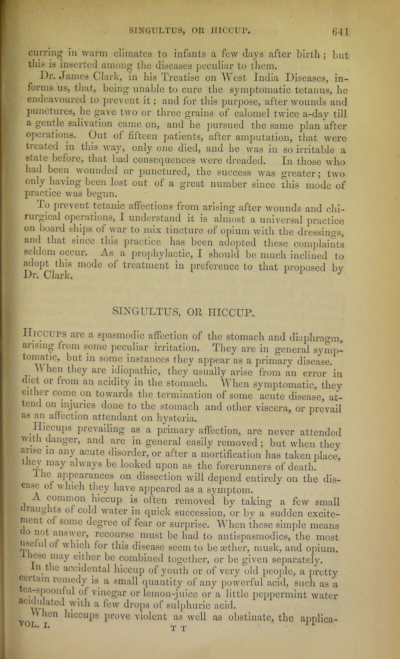 earring in warm climates to infants a few days after birth ; but this is inserted among the diseases peculiar to them. Dr. James Clark, in his Treatise on West India Diseases, in- forms us, that, being unable to cure the symptomatic tetanus, he endeavoured to prevent it; and for this purpose, after wounds and punctures, he gave two or three grains of calomel twice a-day till a gentle salivation came on, and he pursued the same plan after operations. Out of fifteen patients, after amputation, that were tieated in this way, only one died, and he was in so irritable a state before, that bad consequences were dreaded. In those who had been wounded or punctured, the success was greater; two only having been lost out of a great number since this mode of practice was begun. To pi event tetanic affections from arising after wounds and chi- rm gical operations, I understand it is almost a universal practice on board ships of war to mix tincture of opium with the dressings, and that since this practice has been adopted these complaints seldom occur. As a prophylactic, I should be much inclined to adopt this mode of treatment in preference to that proposed by Dr. Clark. 1 J SINGULTUS, OR HICCUP. Hiccups are a spasmodic affection of the stomach and diaphragm, arising from some peculiar irritation. They are in general symp- tomaUc, but in some instances they appear as a primary disease. \\ hen they are idiopathic, they usually arise from an error in diet or from an acidity in the stomach. When symptomatic, they either come on towards the termination of some acute disease, at- tend on injuries done to the stomach and other viscera, or prevail as an affection attendant on hysteria. Hiccups prevailing as a primary affection, are never attended with danger, and are in general easily removed; but when they arise in any acute disorder, or after a mortification has taken place, they may always be looked upon as the forerunners of death. IJie appearances on dissection will depend entirely on the dis- ease of which they have appeared as a symptom. common hiccup is often removed by taking a few small raughts of cold water in quick succession, or by a sudden excite- ment of some degree of fear or surprise. When these simple means c o not answer, recourse must be had to antispasmodics, the most Use u of which for this disease seem to be tether, musk, and opium, lose may either be combined together, or be given separately, n the accidental hiccup of youth or of very old people, a pretty certain remedy is a small quantity of any powerful acid, such as a ea-spoonful of vinegar or lemon-juice or a little peppermint water aC\vu Cl^ 'Vl1^ a ^e'v c^roPa sulphuric acid. ’ ^cn hiccups prove violent as well as obstinate, the applica-