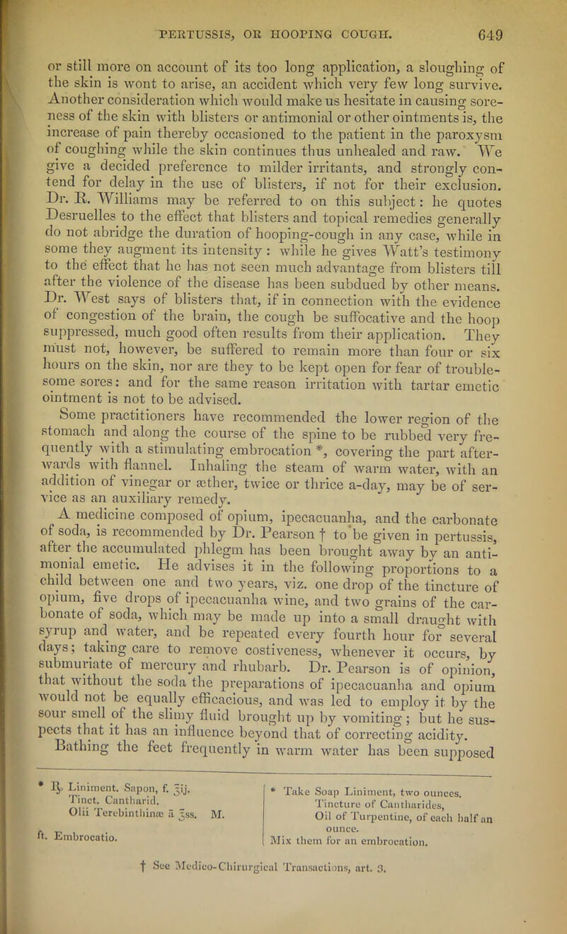 or still more on account of its too long application, a sloughing of the skin is wont to arise, an accident which very few long survive. Another consideration which would make us hesitate in causing sore- ness of the skin with blisters or antimonial or other ointments is, the increase of pain thereby occasioned to the patient in the paroxysm of coughing while the skin continues thus unhealed and raw. We give a decided preference to milder irritants, and strongly con- tend for delay in the use of blisters, if not for their exclusion. I)r. R. Williams may be referred to on this subject: he quotes Desruelles to the effect that blisters and topical remedies generally do not abridge the duration of hooping-cough in any case, while in some they augment its intensity: while he gives Watt’s testimony to the effect that he has not seen much advantage from blisters till after the violence of the disease has been subdued by other means. Dr. West says of blisters that, if in connection with the evidence of congestion of the brain, the cough be suffocative and the hoop suppressed, much good often results from their application. They must not, however, be suffered to remain more than four or six hours on the skin, nor are they to be kept open for fear of trouble- some sores: and for the same reason irritation with tartar emetic ointment is not to be advised. Some practitioners have recommended the lower region of the stomach and along the course of the spine to be rubbed very fre- quently with a stimulating embrocation *, covering the part after- wards with flannel. Inhaling the steam of warm water, with an addition of vinegar or aether, twice or thrice a-day, may be of ser- vice as an auxiliary remedy. A medicine composed of opium, ipecacuanha, and the carbonate of soda, is recommended by Dr. Pearson f to'be given in pertussis, after the accumulated phlegm has been brought away by an anti- monial emetic. He advises it in the following proportions to a child between one and two years, viz. one drop of the tincture of opium, five drops of ipecacuanha wine, and two grains of the car- bonate of soda, which may be made up into a small draught with syrup and water, and be repeated every fourth hour for several days ; taking care to remove costiveness, whenever it occurs, by submuriate of mercury and rhubarb. Dr. Pearson is of ojiinion, that without the soda the preparations of ipecacuanha and opium would not be equally efficacious, and was led to employ it b}^ the sour smell of the slimy fluid brought up by vomiting; but he sus- pects that it has an influence beyond that of correcting acidity. Lathing the feet frequently in warm water has been supposed * Liniment. Snpon, f. ^ij. Tinct. Cantliarid. Olii Terebinthime a Jss. M. * Take Soap Liniment, two ounces. Tincture of Cantharides, Oil of Turpentine, of each half an ft. Embrocatio. ounce. Mix them for an embrocation. f See Mcdieo-Chirurgical Transactions, art. 3.