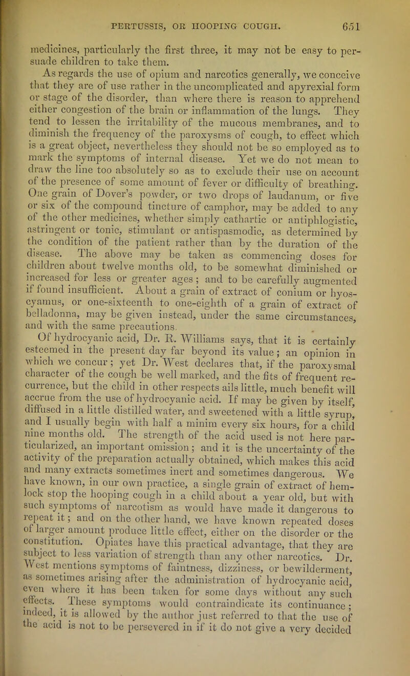 medicines, particularly the first three, it may not be easy to per- suade children to take them. As regards the use of opium and narcotics generally, we conceive that they are of use rather in the uncomplicated and apyrexial form or stage of the disorder, than where there is reason to apprehend either congestion of the brain or inflammation of the lungs. They tend to lessen the irritability of the mucous membranes, and to diminish the frequency of the paroxysms of cough, to effect which is a great object, nevertheless they should not be so employed as to mark the symptoms of internal disease. Yet we do not mean to draw the line too absolutely so as to exclude their use on account of the presence of some amount of fever or difficulty of breathing. One grain of Dover’s powder, or two drops of laudanum, or five or six of the compound tincture of camphor, may be added to any of the other medicines, whether simply cathartic or antiphlogistic, astringent or tonic, stimulant or antispasmodic, as determined by the condition of the patient rather than by the duration of the disease. The above may be taken as commencing doses for children about twelve months old, to be somewhat diminished or increased for less or greater ages ; and to be carefully augmented it found insufficient. About a grain of extract of conium or hyos- cyamus, or one-sixteenth to one-eighth of a grain of extract of belladonna, may be given instead, under the same circumstances, and with the same precautions. Of hydrocyanic acid, Dr. R, Williams says, that it is certainly esteemed in the present day far beyond its value; an opinion in which we concur; yet Dr. West declares that, if the paroxysmal character of the cough be well marked, and the fits of frequent re- currence, but the child in other respects ails little, much benefit will accrue from the use of hydrocyanic acid. If may be given by itself, diffused in a little distilled water, and sweetened with a little syrup' and I usually begin with half a minim every six hours, for a child nine months old. The strength of the acid used is not here par- ticularized, an important omission; and it is the uncertainty of the activity of the preparation actually obtained, which makes this acid and many extracts sometimes inert and sometimes dangerous. We have known, in our own practice, a single grain of extract of hem- lock stop the hooping cough in a child about a year old, but with such symptoms of narcotism as would have made it dangerous to lepeat it; and on the other hand, we have known repeated doses of larger amount produce little effect, either on the disorder or the constitution. Opiates have this practical advantage, that they are subject to less variation of strength than any other narcotics. Dr. West mentions symptoms of faintness, dizziness, or bewilderment, as sometimes arising after the administration of hydrocyanic acid, even where it has been taken for some days without any such effects. . I hese symptoms would contraindicate its continuance; indeed, it is allowed by the author just referred to that the use of the acid is not to be persevered in if it do not give a very decided