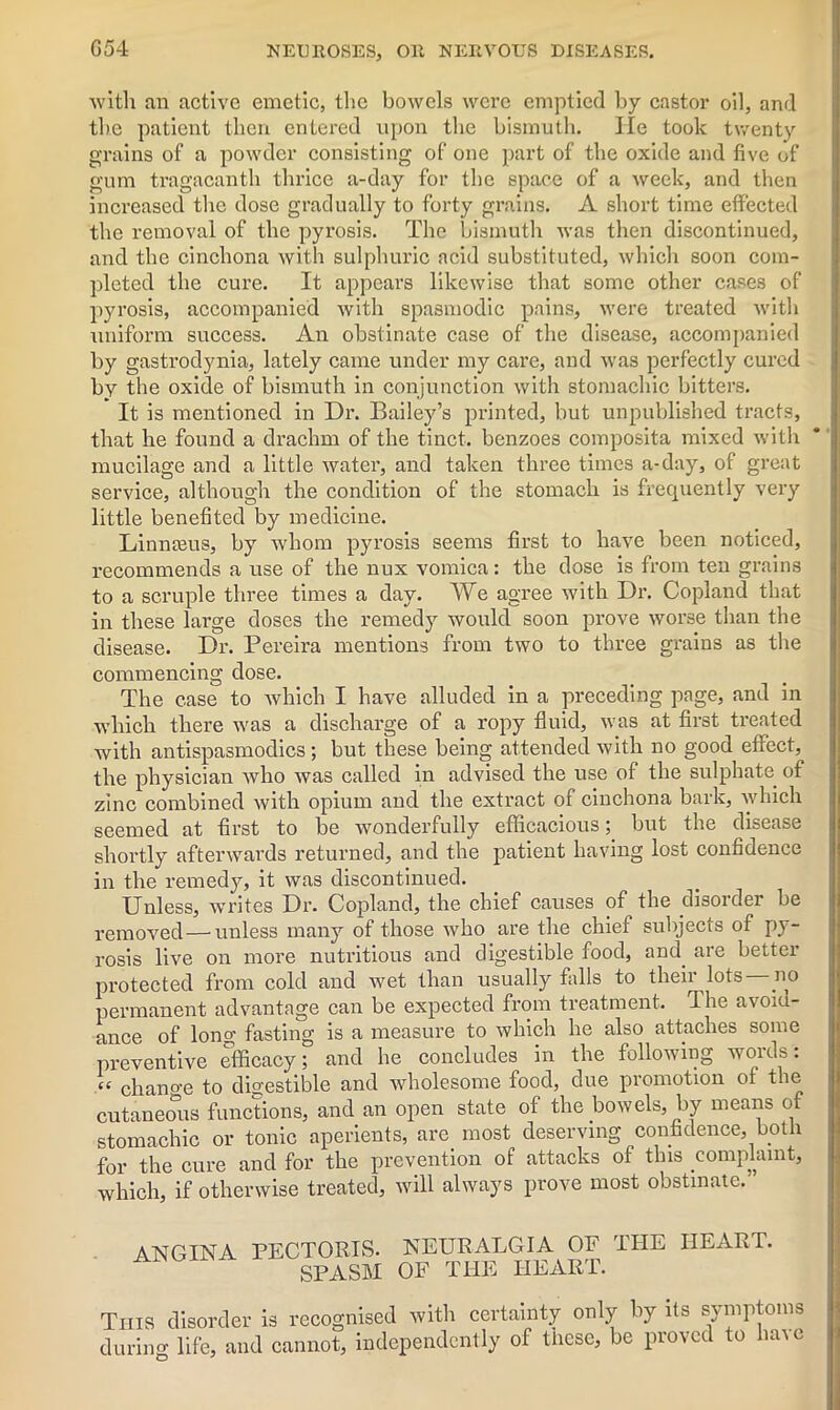 G54 with an active emetic, the bowels were emptied by castor oil, and the patient then entered upon the bismuth. He took twenty grains of a powder consisting of one part of the oxide and five of gum tragacanth thrice a-day for the space of a week, and then increased the dose gradually to forty grains. A short time effected the removal of the pyrosis. The bismuth was then discontinued, and the cinchona with sulphuric acid substituted, which soon com- pleted the cure. It appears likewise that some other cases of pyrosis, accompanied with spasmodic pains, were treated with uniform success. An obstinate case of the disease, accompanied by gastrodynia, lately came under my care, and was perfectly cured by the oxide of bismuth in conjunction with stomachic bitters. It is mentioned in Dr. Bailey’s printed, but unpublished tracts, that he found a drachm of the tinct. benzoes composita mixed with mucilage and a little water, and taken three times a-day, of great service, although the condition of the stomach is frequently very little benefited by medicine. Linmeus, by whom pyrosis seems first to have been noticed, recommends a use of the mix vomica: the dose is from ten grains to a scruple three times a day. We agree with Dr. Copland that in these large doses the remedy would soon prove worse than the disease. Dr. Pereira mentions from two to three grains as the commencing dose. The case to which I have alluded in a preceding page, and in which there was a discharge of a ropy fluid, was at first treated with antispasmodics; but these being attended with no good effect, the physician who was called in advised the use of the sulphate of zinc combined with opium and the extract of cinchona bark, which seemed at first to be wonderfully efficacious; but the disease shortly afterwards returned, and the patient having lost confidence in the remedy, it was discontinued. Unless, writes Dr. Copland, the chief causes of the disorder be removed — unless many of those who are the chief subjects of py- rosis live on more nutritious and digestible food, and. are better protected from cold and wet than usually falls to their lots —no permanent advantage can be expected from treatment. The avoid- ance of long fasting is a measure to which he also attaches some preventive efficacy; and he concludes in the following words: “ chano-e to digestible and wholesome food, due promotion of the cutaneous functions, and an open state of the bowels, by means of stomachic or tonic aperients, are most deserving confidence, both for the cure and for the prevention of attacks of this .complaint, which, if otherwise treated, will always prove most obstinate.' ANGINA PECTORIS. NEURALGIA OF THE HEART. SPASM OF THE HEART. This disorder is recognised with certainty only by its symptoms during life, and cannot, independently of these, be proved to liaie