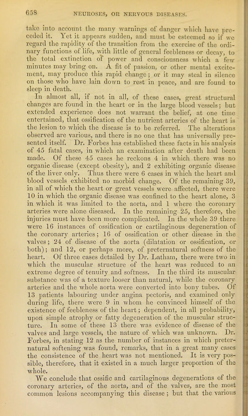 take into account the many warnings of danger which have pre- ceded it. Yet it appears sudden, and must be esteemed so if we regard the rapidity of the transition from the exercise of the ordi- nary functions of life, with little of general feebleness or decay, to the total extinction of power and consciousness which a few minutes may bring on. A fit of passion, or other mental excite- ment, may produce this rapid change; or it may steal in silence on those who have lain down to rest in peace, and are found to sleep in death. In almost all, if not in all, of these cases, great structural changes are found in the heart or in the large blood vessels; but extended experience does not warrant the belief, at one time entertained, that ossification of the nutrient arteries of the heart is the lesion to which the disease is to be referred. The alterations observed are various, and there is no one that has universally pre- sented itself. Dr. Forbes has established these facts in his analysis of 45 fatal cases, in which an examination after death had been made. Of these 45 cases he reckons 4 in which there was no organic disease (except obesity), and 2 exhibiting organic disease of the liver only. Thus there were 6 cases in which the heart and blood vessels exhibited no morbid change. Of the remaining 39, in all of which the heart or great vessels were affected, there were 10 in which the organic disease was confined to the heart alone, 3 in which it was limited to the aorta, and 1 where the coronary arteries were alone diseased. In the remaining 25, therefore, the injuries must have been more complicated. In the whole 39 there wei’e 16 instances of ossification or cartilaginous degeneration of the coronary arteries; 16 of ossification or other disease in the valves; 24 of disease of the aorta (dilatation or ossification, or both); and 12, or perhaps more, of preternatural softness of the heart. Of three cases detailed by Dr. Latham, there were two in which the muscular structure of the heart was reduced to an extreme degree of tenuity and softness. In the third its muscular substance was of a texture looser than natural, while the coronary arteries and the whole aorta were converted into bony tubes. Of 13 patients labouring under angina pectoris, and examined only during life, there were 9 in whom he convinced himself of the existence of feebleness of the heart; dependent, in all probability, upon simple atrophy or fatty degeneration of the muscular struc- ture. In some of these 13 there was evidence of disease of the valves and large vessels, the nature of which was unknown. Dr. Forbes, in stating 12 as the number of instances in which preter- natural softening was found, remarks, that in a great many cases the consistence of the heart was not mentioned. It is very pos- sible, therefore, that it existed in a much larger proportion of the whole. VVe conclude that ossific and cartilaginous degenerations of the coronary arteries, of the aorta, and of the valves, are the most common lesions accompanying this disease ; but that the various