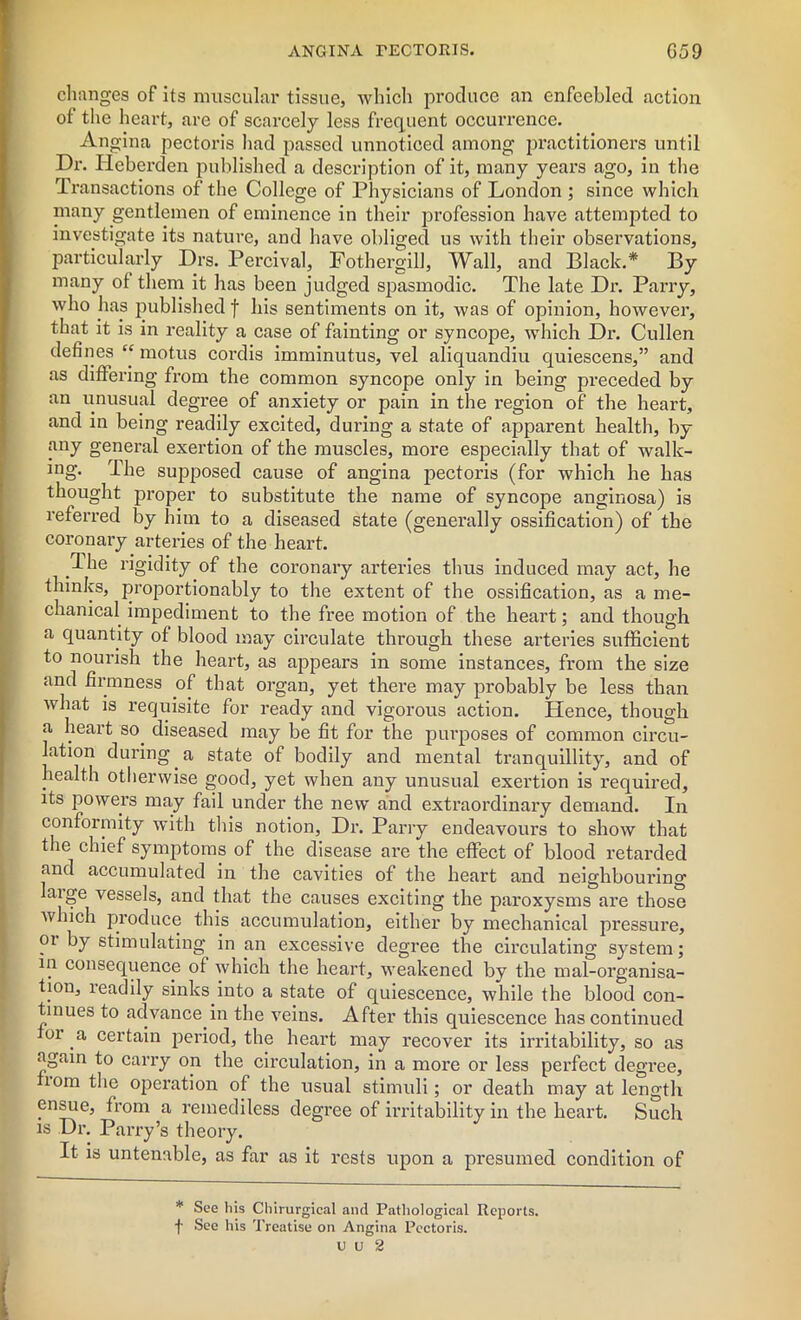 changes of its muscular tissue, which produce an enfeebled action of the heart, are of scarcely less frequent occurrence. An gina pectoris had passed unnoticed among practitioners until Dr. Ileberden published a description of it, many years ago, in the Transactions of the College of Physicians of London ; since which many gentlemen of eminence in their profession have attempted to investigate its nature, and have obliged us with their observations, particularly Drs. Percival, Fothergill, Wall, and Black.* By many of them it has been judged spasmodic. The late Dr. Parry, who has published f his sentiments on it, was of opinion, however, that it is in reality a case of fainting or syncope, which Dr. Cullen defines “ motus cordis imminutus, vel aliquandiu quiescens,” and as differing from the common syncope only in being preceded by an unusual degree of anxiety or pain in the region of the heart, and in being readily excited, during a state of apparent health, by any general exertion of the muscles, more especially that of walk- ing. The supposed cause of angina pectoris (for which he has thought proper to substitute the name of syncope anginosa) is referred by him to a diseased state (generally ossification) of the coronary arteries of the heart. .1 he rigidity of the coronary arteries thus induced may act, he thinks, proportionably to the extent of the ossification, as a me- chanical impediment to the free motion of the heart; and though a quantity of blood may circulate through these arteries sufficient to nourish the heart, as appears in some instances, from the size and firmness of that organ, yet there may probably be less than what is requisite for ready and vigorous action. Hence, though a heart so. diseased may be fit for the purposes of common circu- lation during a state of bodily and mental tranquillity, and of health otherwise good, yet when any unusual exertion is required, its powers may fail under the new and extraordinary demand. In conformity with this notion. Dr. Parry endeavours to show that the chief symptoms of the disease are the effect of blood retarded and accumulated in the cavities of the heart and neighbouring laige vessels, and that the causes exciting the paroxysms are those which produce this accumulation, either by mechanical pressure, 01 by stimulating in an excessive degree the circulating system; in consequence of which the heart, weakened by the mal-organisa- tion, readily sinks into a state of quiescence, while the blood con- tinues to advance.in the veins. After this quiescence has continued or a certain period, the heart may recover its irritability, so as again to carry on the circulation, in a more or less perfect degree, xiom the operation of the usual stimuli ; or death may at length ensue, from a remediless degree of irritability in the heart. Such is Dr. Parry’s theory. It is untenable, as far as it rests upon a presumed condition of * See his Chirurgical and Pathological Reports, f See his Treatise on Angina Pectoris.