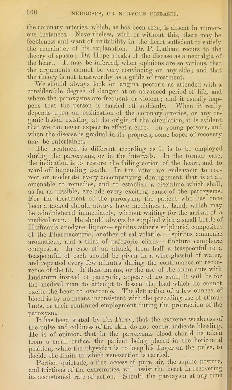 the coronary arteries, which, as has been seen, is absent in numer- ous instances. Nevertheless, with or without this, there mav be feebleness and want of irritability in the heart sufficient to satisfy the remainder of his explanation. Dr. P. Latham recurs to the theory of spasm ; Dr. Hope speaks of the disease as a neuralgia of the heart. It may be inferred, when opinions are so various, that the arguments cannot be very convincing on any side; and that the theory is not trustworthy as a guide of treatment. We should always look on angina pectoris as attended with a considerable degree of danger at an advanced period of life, and where the paroxysms are frequent or violent; and it usually hap- pens that the person is carried off suddenly. When it really depends upon an ossification of the coronary arteries, or any or- ganic lesion existing at the origin of the circulation, it is evident that we can never expect to effect a cure. In young persons, and when the disease is gradual in its progress, some hopes of recovery may be entertained. The treatment is different according as it is to be employed during the paroxysms, or in the intervals. In the former case, the indication is to restore the failing action of the heart, and to ward off impending death. In the latter we endeavour to cor- rect or moderate every accompanying derangement that is at all amenable to remedies, and to establish a discipline which shall, as far as possible, exclude every exciting cause of the paroxysms. For the treatment of the paroxysm, the patient who has once been attacked should always have medicines at hand, which may be administered immediately, without waiting for the arrival of a medical man. Pie should always be supplied with a small bottle of Hoffman’s anodyne liquor—spiritus aetheris sulphurici compositus of the Pharmacopoeia, another of sal volatile, — spiritus ammonias aromaticus, and a third of paregoric elixir,—-tinctura camphoras composite. In case of an attack, from half a teaspoonful to a teaspoonful of each should be given in a wine-glassful of water, and repeated every few minutes during the continuance or recur- rence of the fit. If these means, or the use of the stimulants with laudanum instead of paregoric, appear of no avail, it will be for the medical man to attempt to lessen the load which he cannot excite the heart to overcome. The detraction of a few ounces of blood is by no means inconsistent with the preceding use of stimu- lants, or their continued employment during the protraction of the paroxysm. It has been stated by Dr. Parry, that the extreme weakness of the pulse and coldness of the skin clo not contra-indicate bleeding. Pie is of opinion, that in the paroxysms blood should be taken from a small orifice, the patient being placed in the horizontal position, while the physician is to keep his finger on the pulse, to decide the limits to which venesection is carried. Perfect quietude, a free access of pure air, the supine posture, and frictions of the extremities, will assist the heart in recovering its accustomed rate of action. Should the paroxysm at any time