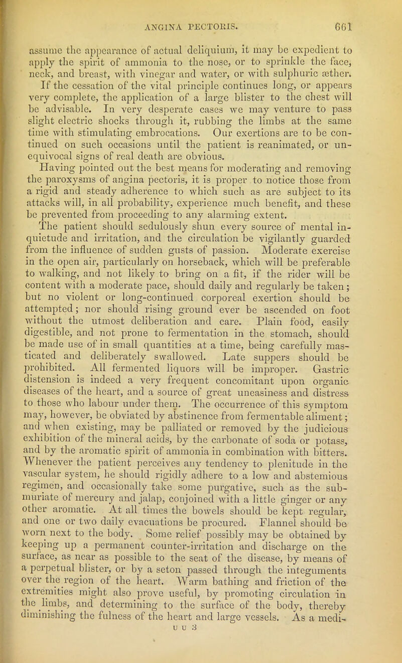 assume the appearance of actual deliquium, it may be expedient to apply the spirit of ammonia to the nose, or to sprinkle the face, neck, and breast, with vinegar and water, or with sulphuric osther. If the cessation of the vital principle continues long, or appears very complete, the application of a large blister to the chest will be advisable. In very desperate cases we may venture to pas3 slight electric shocks through it, rubbing the limbs at the same time with stimulating embrocations. Our exertions are to be con- tinued on such occasions until the patient is reanimated, or un- equivocal signs of real death are obvious. Having pointed out the best means for moderating and removing the paroxysms of angina pectoris, it is proper to notice those from a rigid and steady adherence to which such as are subject to its attacks will, in all probability, experience much benefit, and these be prevented from proceeding to any alarming extent. The patient should sedulously shun every source of mental in- quietude and irritation, and the circulation be vigilantly guarded from the influence of sudden gusts of passion. Moderate exercise in the open air, particularly on horseback, which will be preferable to walking, and not likely to bring on a fit, if the rider will be content with a moderate pace, should daily and regularly be taken; but no violent or long-continued corporeal exertion should be attempted; nor should rising ground ever be ascended on foot without the utmost deliberation and care. Plain food, easily digestible, and not prone to fermentation in the stomach, should be made use of in small quantities at a time, being carefully mas- ticated and deliberately swallowed. Late suppers should be prohibited. All fermented liquors will be improper. Gastric distension is indeed a very frequent concomitant upon organic diseases of the heart, and a source of great uneasiness and distress to those who labour under them. The occurrence of this symptom may, however, be obviated by abstinence from fermentable aliment; and. when existing, may be palliated or removed by the judicious exhibition of the mineral acids, by the carbonate of soda or potass, and by the aromatic spirit of ammonia in combination with bitters. Whenever the patient perceives any tendency to plenitude in the vascular system, he should rigidly adhere to a low and abstemious regimen, and occasionally take some purgative, such as the sub- muriate of mercury and jalap, conjoined with a little ginger or any other aromatic. At all times the bowels should be kept regular, and one or two daily evacuations be procured. Flannel should be worn next to the body. Some relief possibly may be obtained by keeping up a permanent counter-irritation and discharge on the surface, as near as possible to the seat of the disease, by means of a perpetual blister, or by a seton passed through the integuments over the.region of the heart. Warm bathing and friction of the extremities might also prove useful, by promoting circulation in the limbs, and determining to the surface of the body, thereby diminishing the fulness of the heart and large vessels. As a medi- u u