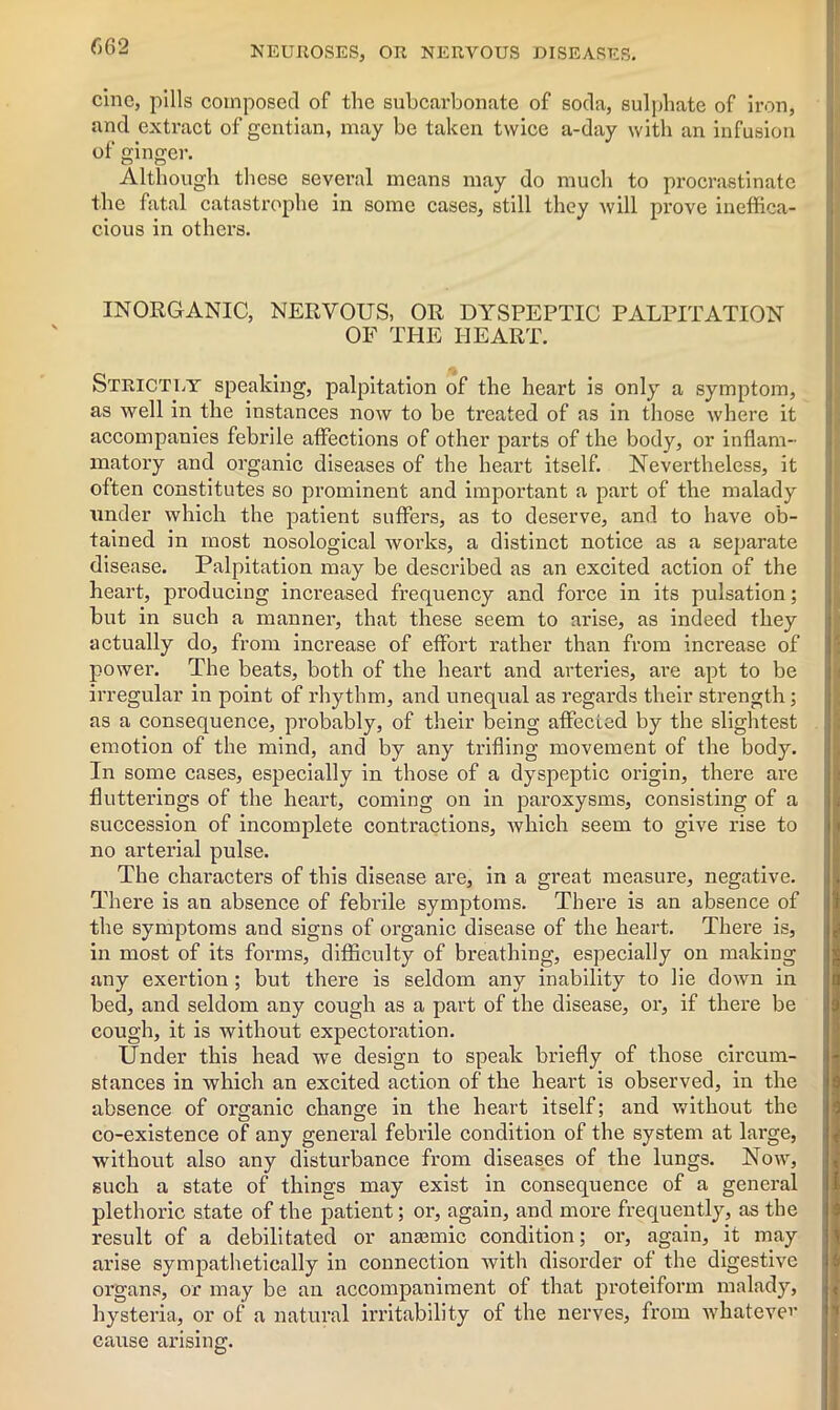 cine, pills composed of the subcarbonate of soda, sulphate of iron, and extract of gentian, may be taken twice a-day with an infusion of ginger. Although these several means may do much to procrastinate the fatal catastrophe in some cases, still they will prove ineffica- cious in others. INORGANIC, NERVOUS, OR DYSPEPTIC PALPITATION OF THE HEART. Strictly speaking, palpitation of the heart is only a symptom, as well in the instances now to be treated of as in those where it accompanies febrile affections of other parts of the body, or inflam- matory and organic diseases of the heart itself. Nevertheless, it often constitutes so prominent and important a part of the malady under which the patient suffers, as to deserve, and to have ob- tained in most nosological works, a distinct notice as a separate disease. Palpitation may be described as an excited action of the heart, producing increased frequency and force in its pulsation; but in such a manner, that these seem to arise, as indeed they actually do, from increase of effort rather than from increase of power. The beats, both of the heart and arteries, are apt to be irregular in point of rhythm, and unequal as regards their strength; as a consequence, probably, of their being affected by the slightest emotion of the mind, and by any trifling movement of the body. In some cases, especially in those of a dyspeptic origin, there are flutterings of the heart, coming on in paroxysms, consisting of a succession of incomplete contractions, which seem to give rise to no arterial pulse. The characters of this disease are, in a great measure, negative. There is an absence of febrile symptoms. There is an absence of the symptoms and signs of organic disease of the heart. There is, in most of its forms, difficulty of breathing, especially on making any exertion ; but there is seldom any inability to lie down in bed, and seldom any cough as a part of the disease, or, if there be cough, it is without expectoration. Under this head we design to speak briefly of those circum- stances in which an excited action of the heart is observed, in the absence of organic change in the heart itself; and without the co-existence of any general febrile condition of the system at large, without also any disturbance from diseases of the lungs. Now, such a state of things may exist in consequence of a general plethoric state of the patient; or, again, and more frequently, as the result of a debilitated or anamne condition; or, again, it may arise sympathetically in connection with disorder of the digestive organs, or may be an accompaniment of that proteiform malady, hysteria, or of a natural irritability of the nerves, from whatever cause arising.