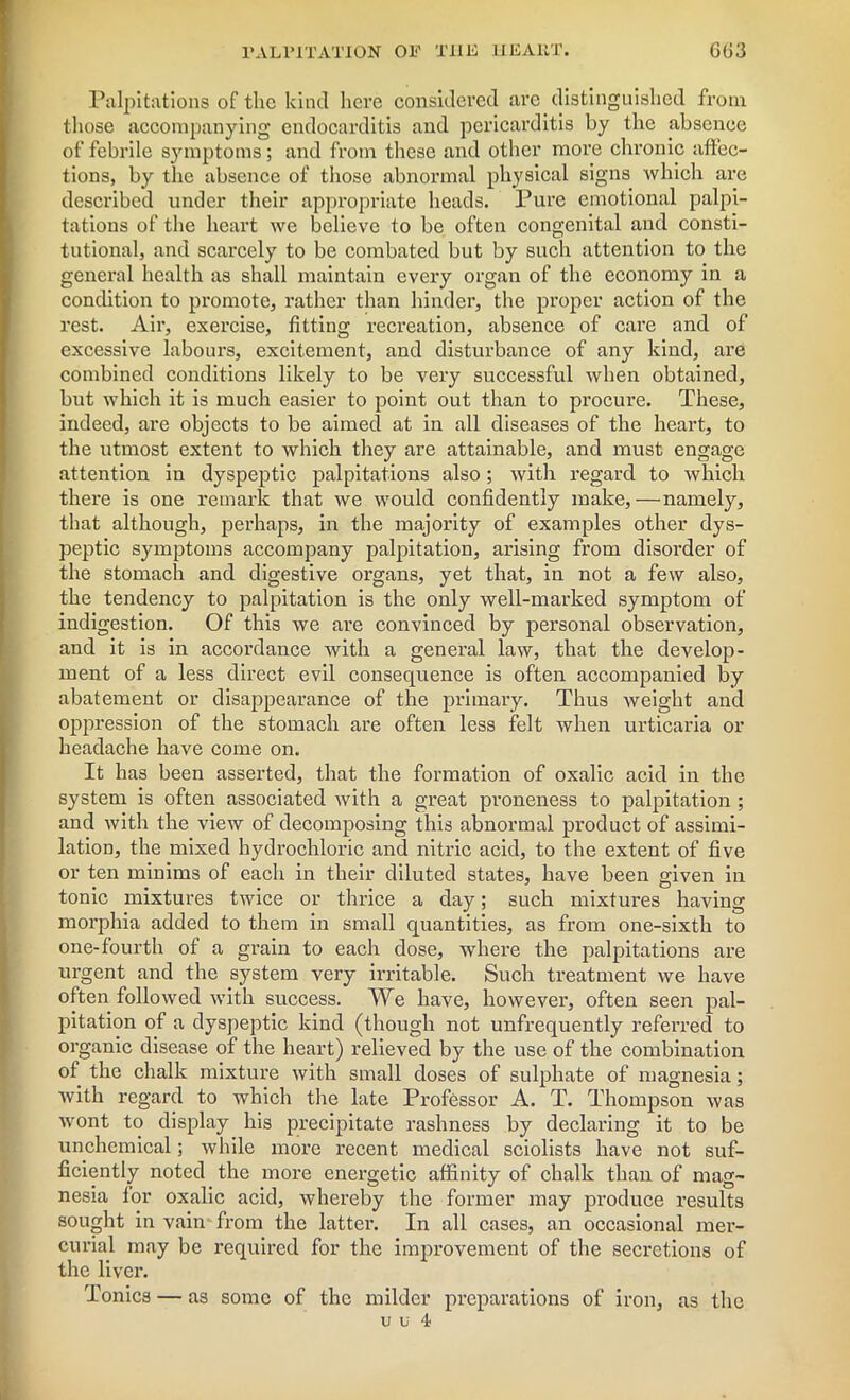 PALPITATION OP THE HEART. GG3 Palpitations of the kind here considered arc distinguished from those accompanying endocarditis and pericarditis by the absence of febrile symptoms; and from these and other more chronic affec- tions, by the absence of those abnormal physical signs which are described under their appropriate heads. Pure emotional palpi- tations of the heart we believe to be often congenital and consti- tutional, and scarcely to be combated but by such attention to the general health as shall maintain every organ of the economy in a condition to promote, rather than hinder, the proper action of the rest. Air, exercise, fitting recreation, absence of care and of excessive labours, excitement, and disturbance of any kind, are combined conditions likely to be very successful when obtained, but which it is much easier to point out than to procure. These, indeed, are objects to be aimed at in all diseases of the heart, to the utmost extent to which they are attainable, and must engage attention in dyspeptic palpitations also; with regard to which there is one remark that we would confidently make,—namely, that although, perhaps, in the majority of examples other dys- peptic symptoms accompany palpitation, arising from disorder of the stomach and digestive organs, yet that, in not a few also, the tendency to palpitation is the only well-marked symptom of indigestion. Of this we are convinced by personal observation, and it is in accordance with a general law, that the develop- ment of a less direct evil consequence is often accompanied by abatement or disappearance of the primary. Thus weight and oppression of the stomach are often less felt when urticaria or headache have come on. It has been asserted, that the formation of oxalic acid in the system is often associated with a great proneness to palpitation ; and with the view of decomposing this abnormal product of assimi- lation, the mixed hydrochloric and nitric acid, to the extent of five or ten minims of each in their diluted states, have been given in tonic mixtures twice or thrice a day; such mixtures having morphia added to them in small quantities, as from one-sixth to one-fourth of a grain to each dose, where the palpitations are urgent and the system very irritable. Such treatment we have often followed with success. We have, however, often seen pal- pitation of a dyspeptic kind (though not unfrequently refei'red to organic disease of the heart) relieved by the use of the combination of the chalk mixture with small doses of sulphate of magnesia; Avith regard to which the late Professor A. T. Thompson was wont to display his precipitate rashness by declaring it to be unchemical; while more recent medical sciolists have not suf- ficiently noted the more energetic affinity of chalk than of mag- nesia lor oxalic acid, whereby the former may produce results sought in vain from the latter. In all cases, an occasional mer- curial may be required for the improvement of the secretions of the liver. Tonics — as some of the milder preparations of iron, as the