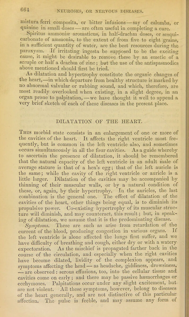 mistura ferri cornposita, or bitter infusions — say of calumba, or quinine in small doses — arc often useful in completing a cure. Spiritus ammonia) aromaticus, in half-drachm doses, or scsqui- carbonate of ammonia, to the extent of from five to eight grains, in a sufficient quantity of water, are the best resources during llie paroxysm. If irritating ingesta be supposed to be the exciting cause, it might be desirable to remove these by an emetic of a scruple or half a drachm of zinc ; but the use of the antispasmodics above mentioned should first be tried. As dilatation and hypertrophy constitute the organic changes of the heart,—in which departure from healthy structure is marked by no abnormal valvular or rubbing sound, and which, therefore, are most readily overlooked when existing, in a slight degree, in an organ prone to palpitation, — we have thought it well to append a very brief sketch of each of these diseases in the present place. DILATATION OF THE HEART. This morbid state consists in an enlargement of one or more of the cavities of the heart. It affects the right ventricle most fre- quently, but is common in the left ventricle also, and sometimes occurs simultaneously in all the four cavities. As a guide whereby to ascertain the presence of dilatation, it should be remembered that the natural capacity of the left ventricle in an adult male of average stature is that of a hen’s egg; that of the left auricle is the same; while the cavity of the right ventricle or auricle is a little larger. Dilatation of the cavities may be accompanied by thinning of their muscular walls, or by a natural condition of these, or, again, by their hypertrophy. In the auricles, the last combination is the general one. The effect of dilatation of the cavities of the heart, other things being equal, is to diminish its propulsive power. Co-existing hypertrophy of its muscular struc- ture will diminish, and may counteract, this result; but, in speak- ing of dilatation, we assume that it is the predominating disease. Symptoms. These are such as arise from retardation of the current of the blood, producing congestion in various organs. If the left ventricle is alone affected the lungs first suffer, and we have difficulty of breathing and cough, either dry or with a watery expectoration. As the mischief is propagated farther back in. the course of the circulation, and especially when the right cavities have become dilated, lividity of the complexion appears, and symptoms affecting the head — as headache, giddiness, drowsiness, — are observed : serous effusions, too, into the cellular tissue and cavities come on early; and there may be passive hemorrhages or ecchymoses. Palpitations occur under any slight excitement, but are not violent. All these symptoms, however, belong to diseases of the heart generally, and are not distinctive of this particular affection. The pulse is feeble, and may assume any form of