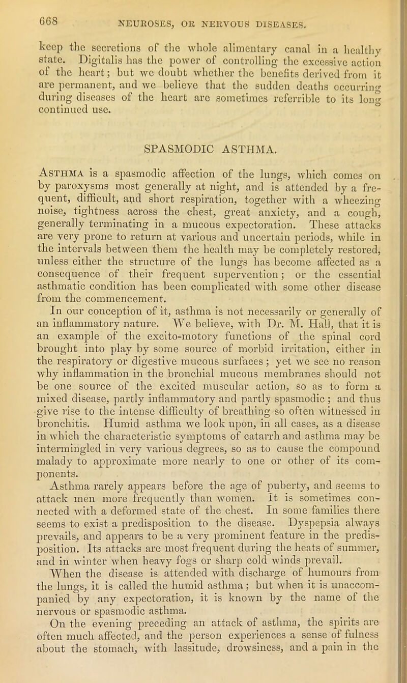 keep the secretions of the whole alimentary canal in a healthy state. Digitalis has the power of controlling the excessive action of the heart; but we doubt whether the benefits derived from it are permanent, and we believe that the sudden deaths occurring during diseases of the heart are sometimes referrible to its lon^ continued use. SPASMODIC ASTHMA. Asthma is a spasmodic affection of the lungs, which comes on by paroxysms most generally at night, and is attended by a fre- quent, difficult, apd short respiration, together with a wheezing noise, tightness across the chest, great anxiety, and a cough, generally terminating in a mucous expectoration. These attacks are very prone to return at various and uncertain periods, while in the intervals between them the health may be completely restored, unless either the structure of the lungs has become affected as a consequence of their frequent supervention; or the essential asthmatic condition has been complicated with some other disease from the commencement. In our conception of it, asthma is not necessarily or generally of an inflammatory nature. We believe, with Dr. M. Hall, that it is an example of the excito-motory functions of the spinal cord brought into play by some source of morbid irritation, either in the respiratory or digestive mucous surfaces; yet we see no reason why inflammation in the bronchial mucous membranes should not be one source of the excited muscular action, so as to form a mixed disease, partly inflammatory and partly spasmodic ; and thus give rise to the intense difficulty of breathing so often witnessed in bronchitis. Humid asthma we look upon, in all cases, as a disease in which the characteristic symptoms of catarrh and asthma may be intermingled in very various degrees, so as to cause the compound malady to approximate more nearly to one or other of its com- ponents. Asthma rarely appears before the age of puberty, and seems to attack men more frequently than women. It is sometimes con- nected with a deformed state of the chest. In some families there seems to exist a predisposition to the disease. Dyspepsia always prevails, and appears to be a very prominent feature in the predis- position. Its attacks are most frequent during the heats of summer, and in winter when heavy fogs or sharp cold winds prevail. When the disease is attended with discharge of humours from the lungs, it is called the humid asthma; but when it is unaccom- panied by any expectoration, it is known by the name of the nervous or spasmodic asthma. On the evening preceding an attack of asthma, the spirits are often much affected, and the person experiences a sense of fulness about the stomach, with lassitude, drowsiness, and a pain in the