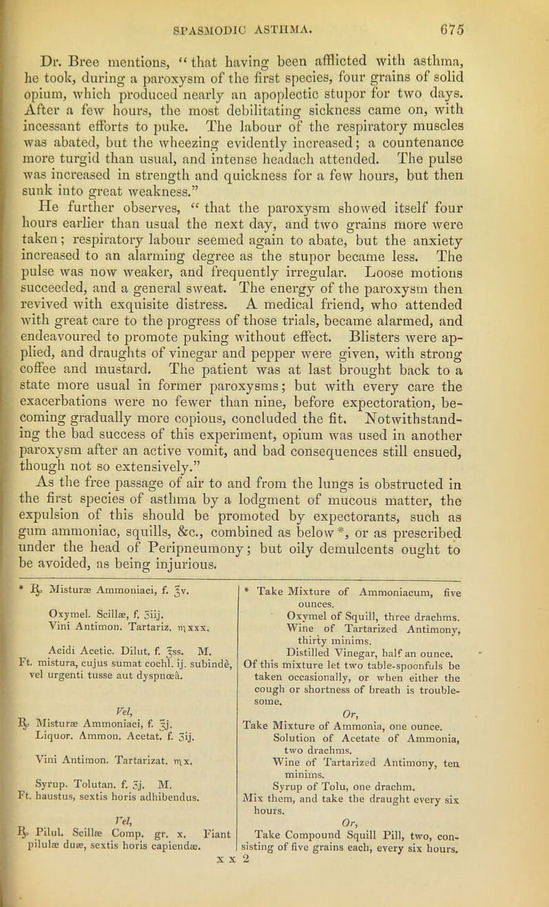 Dr. Bree mentions, “ that having been afflicted with asthma, he took, during a pai’oxysm of the first species, four grains of solid opium, which produced nearly an apoplectic stupor for two days. After a few hours, the most debilitating sickness came on, with incessant efforts to puke. The labour of the respiratory muscles was abated, but the wheezing evidently increased; a countenance more turgid than usual, and intense headach attended. The pulse was increased in strength and quickness for a few hours, but then sunk into great Aveakness.” He further observes, “ that the paroxysm showed itself four hours earlier than usual the next day, and two grains more were taken; respiratory labour seemed again to abate, but the anxiety increased to an alarming degree as the stupor became less. The pulse was now weaker, and frequently irregular. Loose motions succeeded, and a general sweat. The energy of the paroxysm then revived with exquisite distress. A medical friend, who attended with great care to the progress of those trials, became alarmed, and endeavoured to promote puking without effect. Blisters were ap- plied, and draughts of vinegar and pepper were given, with strong coffee and mustard. The patient was at last brought back to a state more usual in former paroxysms; but with every care the exacerbations were no fewer than nine, before expectoration, be- coming gradually more copious, concluded the fit. Notwithstand- ing the bad success of this experiment, opium was used in another paroxysm after an active vomit, and bad consequences still ensued, though not so extensively.” As the free passage of air to and from the lungs is obstructed in the first species of asthma by a lodgment of mucous matter, the expulsion of this should be promoted by expectorants, such as gum ammoniac, squills, &c., combined as below*, or as prescribed under the head of Peripneumony; but oily demulcents ought to be avoided, as being injurious. * Q, Mistur® Ammoniaci, f. Jv. Oxymel. Scill®, f. 5iij. Vini Antimon. Tartariz. mxxx. Acidi Acetic. Dilut. f. ^ss. M. Ft. mistura, cujus sumat cochl. ij. subind£, vel urgenti tusse aut dyspnoea. Vel, Mistur® Ammoniaci, f. jj. Liquor. Ammon. Acetat. f. 3ij. Vini Antimon. Tartarizat. n\x. Syrup. Tolutan. f. 5j. M. Ft. haustus, sextis horis adhibendus. . . I'el, xy Pilul. Scill® Comp. gr. x. Fiant pilul® du®, sextis horis capiend®. * Take Mixture of Ammoniacum, five ounces. Oxymel of Squill, three drachms. Wine of Tartarized Antimony, thirty minims. Distilled Vinegar, half an ounce. Of this mixture let two table-spoonfuls be taken occasionally, or when either the cough or shortness of breath is trouble- some. Or, Take Mixture of Ammonia, one ounce. Solution of Acetate of Ammonia, two drachms. Wine of Tartarized Antimony, ten minims. Syrup of Tolu, one drachm. Mix them, and take the draught every six hours. Or, Take Compound Squill Pill, two, con- sisting of five grains each, every six hours.