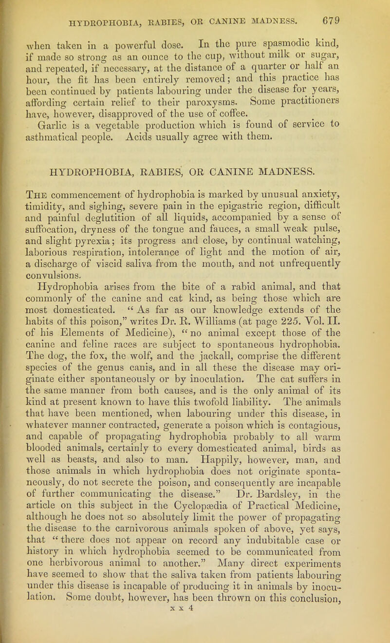 when taken in a powerful close. In the pure spasmodic kind, if made so strong as an ounce to the cup, without milk or sugar, and repeated, if necessary, at the distance of a quarter or half an hour, the fit has been entirely removed; and this practice has been continued by patients labouring under the disease for years, affording certain relief to their paroxysms. Some practitioners have, however, disapproved of the use of coffee. Garlic is a vegetable production which is found of service to asthmatical people. Acids usually agree with them. HYDROPHOBIA, RABIES, OR CANINE MADNESS. The commencement of hydrophobia is marked by unusual anxiety, timidity, and sighing, severe pain in the epigastric region, difficult and painful deglutition of all liquids, accompanied by a sense of suffocation, dryness of the tongue and fauces, a small weak pulse, and slight pyrexia; its progress and close, by continual watching, laborious respiration, intolerance of light and the motion of air, a discharge of viscid saliva from the mouth, and not unfrequently convulsions. Hydrophobia arises from the bite of a rabid animal, and that commonly of the canine and cat kind, as being those which are most domesticated. “ As far as our knowledge extends of the habits of this poison,” writes Dr. R. Williams (at page 225. Yol. II. of his Elements of Medicine), “ no animal except those of the canine and feline races are subject to spontaneous hydrophobia. The dog, the fox, the wolf, and the jackall, comprise the different species of the genus canis, and in all these the disease may ori- ginate either spontaneously or by inoculation. The cat suffers in the same manner from both causes, and is the only animal of its kind at present known to have this twofold liability. The animals that have been mentioned, when labouring under this disease, in whatever manner contracted, generate a poison which is contagious, and capable of propagating hydrophobia probably to all warm blooded animals, certainly to every domesticated animal, birds as well as beasts, and also to man. Happily, however, man, and those animals in which hydrophobia does not originate sponta- neously, do not secrete the poison, and consequently are incapable of further communicating the disease.” Dr. Bardsley, in the article on this subject in the Cyclopaedia of Practical Medicine, although he does not so absolutely limit the power of propagating the disease to the carnivorous animals spoken of above, yet says, that “ there does not appear on record any indubitable case or history in which hydrophobia seemed to be communicated from one herbivorous animal to another.” Many direct experiments have seemed to show that the saliva taken from patients labouring under this disease is incapable of producing it in animals by inocu- lation. Some doubt, however, has been tin-own on this conclusion,