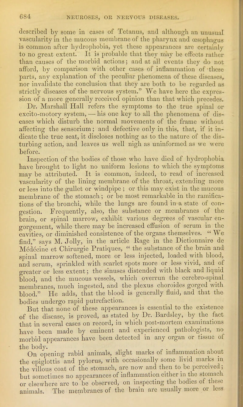 G84 described by some in cases of Tetanus, and although an unusual vascularity in the mucous membrane of the pharynx and oesophagus is common after hydrophobia, yet these appearances are certainly to no great extent. It is probable that they may be effects rather than causes of the morbid actions; and at all events they do not afford, by comparison with other cases of inflammation of these parts, any explanation of the peculiar phenomena of these diseases, nor invalidate the conclusion that they are both to be regarded as strictly diseases of the nervous system.” We have here the expres- sion of a more generally received opinion than that which precedes. Dr. Marshall Hall refers the symptoms to the true spinal or excito-motory system, — his one key to all the phenomena of dis- eases which disturb the normal movements of the frame without affecting the sensorium; and defective only in this, that, if it in- dicate the true seat, it discloses nothing as to the nature of the dis- turbing action, and leaves us well nigh as uninformed as we were before. Inspection of the bodies of those who have died of hydrophobia have brought to light no uniform lesions to which the symptoms may be attributed. It is common, indeed, to read of increased vascularity of the lining membrane of the throat, extending more or less into the gullet or windpipe ; or this may exist in the mucous membrane of the stomach; or be most remarkable in the ramifica- tions of the bronchi, while the lungs are found in a state of con- gestion. Frequently, also, the substance or membranes of the brain, or spinal marrow, exhibit various degrees of vascular en- gorgement, while there may be increased effusion of serum in the cavities, or diminished consistence of the organs themselves. “ We find,” says M. Jolly, in the article Rage in the Dictionnaire de Medecine et Chirurgie Pratiques, “ the substance of the brain and spinal marrow softened, more or less injected, loaded with blood, and serum, sprinkled with scarlet spots more or less vivid, and of greater or less extent; the sinuses distended with black and liquid blood, and the mucous vessels, which overrun the cerebro-spinal membranes, much ingested, and the plexus choroides gorged with blood.” He adds, that the blood is generally fluid, and that the bodies undergo rapid putrefaction. But that none of these appearances is essential to the existence of the disease, is proved, as stated by Dr. Bardsley, by the fact that in several cases on record, in which post-mortem examinations have been made by eminent and experienced pathologists, no morbid appearances have been detected in any organ or tissue of the body. On opening rabid animals, slight marks of inflammation about the epiglottis and pylorus, with occasionally some livid marks in the villous coat of the stomach, are now and then to be perceived; but sometimes no appearances of inflammation either in the stomach or elsewhere are to be observed, on inspecting the bodies of these animals. The membranes of the brain are usually more or less