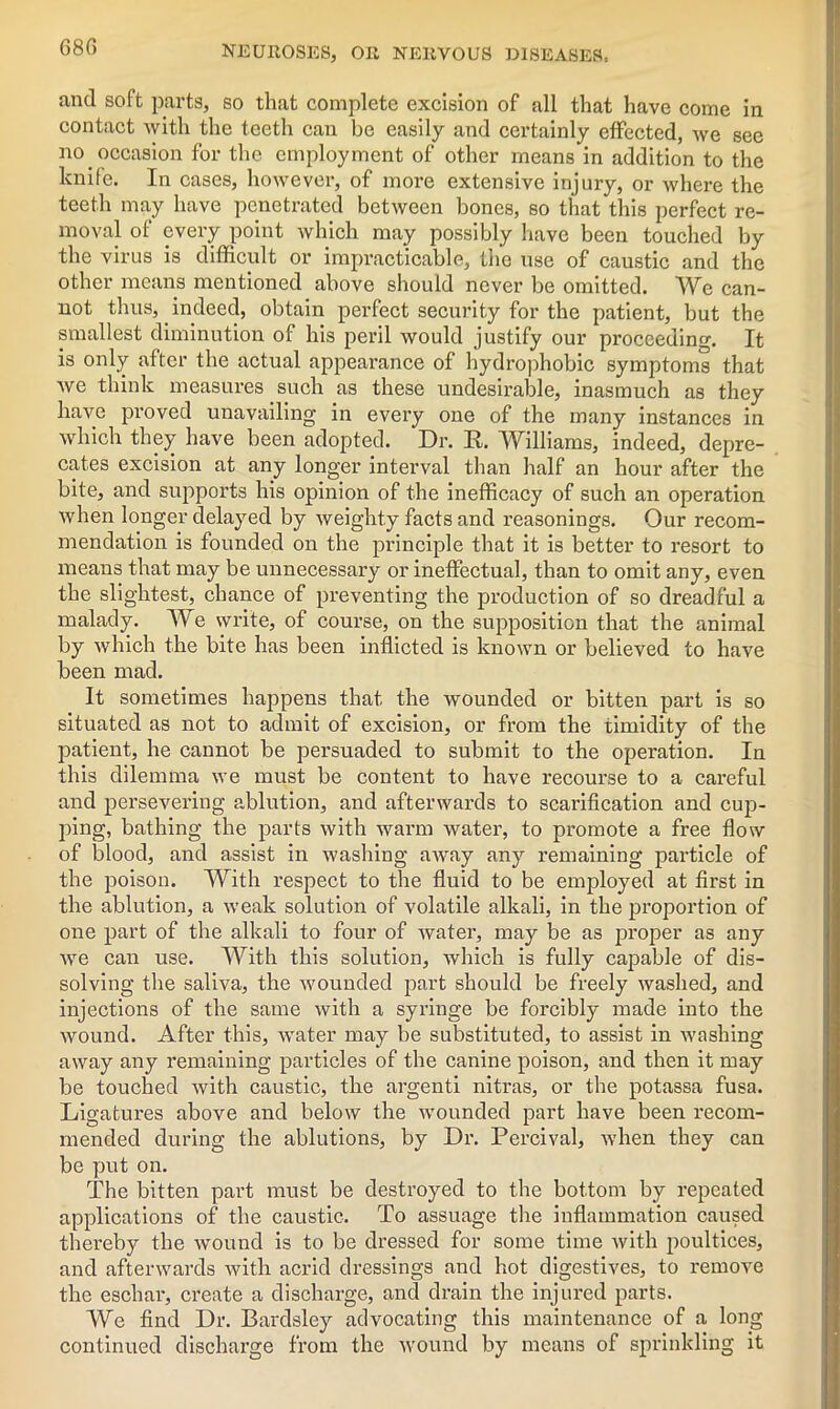68G and soft parts, so that complete excision of all that have come in contact with the teeth can be easily and certainly effected, we see no occasion for the employment of other means in addition to the knife. In cases, however, of more extensive injury, or where the teeth may have penetrated between bones, so that this perfect re- moval of every point which may possibly have been touched by the virus is difficult or impracticable, the use of caustic and the other means mentioned above should never be omitted. We can- not thus, indeed, obtain perfect security for the patient, but the smallest diminution of his peril would justify our proceeding. It is only after the actual appearance of hydrophobic symptoms that we think measures such as these undesirable, inasmuch as they have proved unavailing in every one of the many instances in which they have been adopted. Dr. R. Williams, indeed, depre- cates excision at any longer interval than half an hour after the bite, and supports his opinion of the inefficacy of such an operation when longer delayed by weighty facts and reasonings. Our recom- mendation is founded on the principle that it is better to resort to means that may be unnecessary or ineffectual, than to omit any, even the slightest, chance of preventing the production of so dreadful a malady. We write, of course, on the supposition that the animal by which the bite has been inflicted is known or believed to have been mad. It sometimes happens that the wounded or bitten part is so situated as not to admit of excision, or from the timidity of the patient, he cannot be persuaded to submit to the operation. In this dilemma we must be content to have recourse to a careful and persevering ablution, and afterwards to scarification and cup- ping, bathing the parts with warm water, to promote a free flow of blood, and assist in washing away any remaining particle of the poison. With respect to the fluid to be employed at first in the ablution, a weak solution of volatile alkali, in the proportion of one part of the alkali to four of water, may be as proper as any we can use. With this solution, which is fully capable of dis- solving the saliva, the wounded part should be freely washed, and injections of the same with a syringe be forcibly made into the wound. After this, water may be substituted, to assist in washing away any remaining particles of the canine poison, and then it may be touched with caustic, the argenti nitras, or the potassa fusa. Ligatures above and below the wounded part have been recom- mended during the ablutions, by Dr. Percival, when they can be put on. The bitten part must be destroyed to the bottom by repeated applications of the caustic. To assuage the inflammation caused thereby the wound is to be dressed for some time with poultices, and afterwards Avith acrid dressings and hot digestives, to remove the escliai’, create a discharge, and drain the injured parts. We find Dr. Bardsley advocating this maintenance of a long continued discharge from the tvound by means of sprinkling it