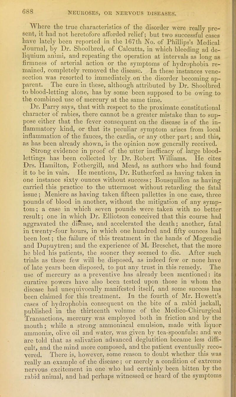 Where the true characteristics of the disorder were really pre- sent, it had not heretofore afforded relief; but two successful cases have lately been reported in the 167th No. of Phillips’s Medical Journal, by Dr. Shoolbred, of Calcutta, in which bleeding ad de- liquium animi, and repeating the operation at intervals as long as firmness of arterial action or the symptoms of hydrophobia re- mained, completely removed the disease. In these instances vene- section was resorted to immediately on the disorder becoming ap- parent. The cure in these, although attributed by Dr. Shoolbred to blood-letting alone, has by some been supposed to be owing to the combined use of mercury at the same time. Dr. Parry says, that with respect to the proximate constitutional character of rabies, there cannot be a greater mistake than to sup- pose either that the fever consequent on the disease is of the in- flammatory kind, or that its peculiar sjmiptom arises from local inflammation of the fauces, the cardia, or any other part; and this, as has been already shown, is the opinion now generally received. Strong evidence in proof of the utter inefficacy of large blood- lettings has been collected by Dr. Robert Williams. He cites Drs. Hamilton, Fothergill, and Mead, as authors who had found it to be in vain. He mentions, Dr. Rutherford as having taken in one instance sixty ounces without success; Bousquillon as having carried this practice to the uttermost without retarding the fatal issue; Meniere as having taken fifteen pallettes in one case, three pounds of blood in another, without the mitigation of any symp- tom ; a case in which seven pounds were taken with no better result; one in which Dr. Elliotson conceived that this course had aggravated the disease, and accelerated the death; another1, fatal in twenty-four hours, in which one hundred and fifty ounces had been lost; the failure of this treatment in the hands of Magendie and Dupuytren; and the experience of M. Breschet, that the more he bled his patients, the sooner they seemed to die. After such trials as these few will be disposed, as indeed few or none have of late years been disposed, to put any trust in this remedy. The use of mercury as a preventive has already been mentioned: its curative powers have also been tested upon those in whom the disease had unequivocally manifested itself, and some success has been claimed for this treatment. In the fourth of Mr. Hewett’s cases of hydrophobia consequent on the bite of a rabid jackall, published in the thirteenth volume of the Medico-Chirurgical Transactions, mercury was employed both in friction and by the mouth; while a strong ammoniacal emulsion, made with liquor ammonite, olive oil and water, was given by tea-spoonfuls: and we are told that as salivation advanced deglutition became less diffi- cult, and the mind more composed, and the patient eventually reco- vered. There is, however, some reason to doubt whether this was really an example of the disease ; or merely a condition of extreme nervous excitement in one who had certainly been bitten by the rabid animal, and had perhaps witnessed or heard of the symptoms