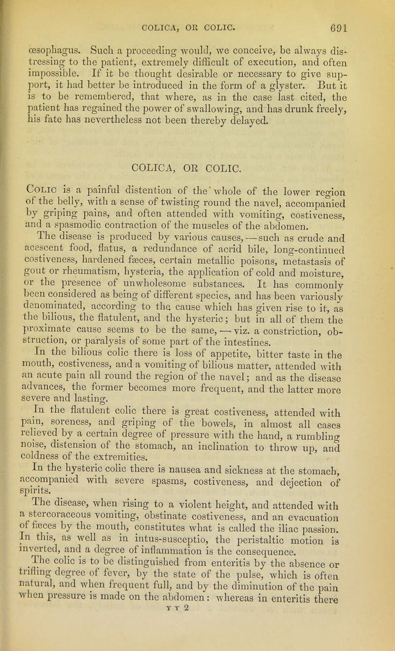 oesophagus. Such a proceeding would, we conceive, be always dis- tressing to the patient, extremely difficult of execution, and often impossible. If it be thought desirable or necessary to give sup- port, it had better be introduced in the form of a glyster. But it is to be remembered, that where, as in the case last cited, the patient has regained the power of swallowing, and has drunk freely, his fate has nevertheless not been thereby delayed. COLICA, OR COLIC. Colic is a painful distention of the whole of the lower region ol the belly, with a sense of twisting round the navel, accompanied by griping pains, and often attended with vomiting, costiveness, and a spasmodic contraction of the muscles of the abdomen. The disease is produced by various causes, — such as crude and acescent food, flatus, a redundance of acrid bile, long-continued costiveness, hardened fteces, certain metallic poisons, metastasis of gout or rheumatism, hysteria, the application of cold and moisture, or the presence of unwholesome substances. It has commonly been considered as being of different species, and has been variously denominated, according to the cause which has given rise to it, as the bilious, the flatulent, and the hysteric; but in all of them the proximate cause seems to be the same, -— viz. a constriction, ob- struction, or paralysis of some part of the intestines. In the bilious colic there is loss of appetite, bitter taste in the mouth, costiveness, and a vomiting of bilious matter, attended with an acute pain all round the region of the navel; and as the disease advances, the former becomes more frequent, and the latter more severe and lasting. In the flatulent colic there is great costiveness, attended with pain, soreness, and griping of the bowels, in almost all cases relieved by a certain degree of pressure with the hand, a rumbling noise, distension of the stomach, an inclination to throw up, and coldness of the extremities. In the hysteric colic there is nausea and sickness at the stomach, accompanied with severe spasms, costiveness, and dejection of spirits. The disease, when rising to_ a violent height, and attended with a stercoraceous vomiting, obstinate costiveness, and an evacuation of faces by the mouth, constitutes what is called the iliac passion. In this, as well as in intus-susceptio, the peristaltic motion is inverted, and a degree of inflammation is the consequence. The colic is to be distinguished from enteritis by the absence or trifling degree of fever, by the state of the pulse, which is often natural, and when frequent full, and by the diminution of the pain when pressure is made on the abdomen : whereas in enteritis there