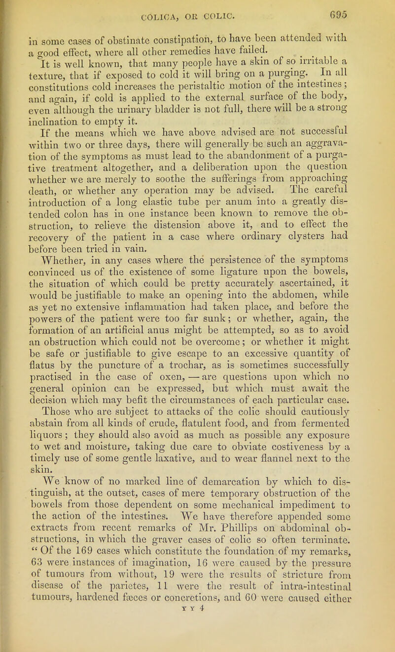 in some cases of obstinate constipation, to have been attended with a good effect, where all other remedies have failed. It is well known, that many people have a skin of so irritable a texture, that if exposed to cold it will bring on a purging. In all constitutions cold increases the peristaltic motion of the intestines; and again, if cold is applied to the external surface of the body, even although the urinary bladder is not full, there will be a strong inclination to empty it. If the means which we have above advised are not success! ul within two or three days, there will generally be such an aggrava- tion of the symptoms as must lead to the abandonment of a purga- tive treatment altogether, and a deliberation upon the question whether we are merely to soothe the sufferings from approaching death, or whether any operation may be advised. The careful introduction of a long elastic tube per anum into a greatly dis- tended colon has in one instance been known to remove the ob- struction, to relieve the distension above it, and to effect the recovery of the patient in a case where ordinary clysters had before been tried in vain. Whether, in any cases where the persistence of the symptoms convinced us of the existence of some ligature upon the bowels, the situation of which could be pretty accurately ascertained, it would be justifiable to make an opening into the abdomen, while as yet no extensive inflammation had taken place, and before the powers of the patient were too far sunk; or whether, again, the formation of an artificial anus might be attempted, so as to avoid an obstruction which could not be overcome; or whether it might be safe or justifiable to give escape to an excessive quantity of flatus by the puncture of a trochar, as is sometimes successfully practised in the case of oxen, — are questions upon which no general opinion can be expressed, but which must await the decision which may befit the circumstances of each particular case. Those who are subject to attacks of the colic should cautiously abstain from all kinds of crude, flatulent food, and from fermented liquors; they should also avoid as much as possible any exposure to wet and moisture, taking due care to obviate costiveness by a timely use of some gentle laxative, and to wear flannel next to the skin. We know of no marked line of demarcation by which to dis- tinguish, at the outset, cases of mere temporary obstruction of the bowels from those dependent on some mechanical impediment to the action of the intestines. We have therefore appended some extracts from recent remarks of Mr. Phillips on abdominal ob- structions, in which the graver cases of colic so often terminate. “ Of the 169 cases which constitute the foundation of my remarks, 63 were instances of imagination, 16 were caused by the pressure of tumours from without, 19 were the results of stricture from disease of the parietes, 11 were the result of intra-intestinal tumours, hardened fieces or concretions, and 60 were caused either