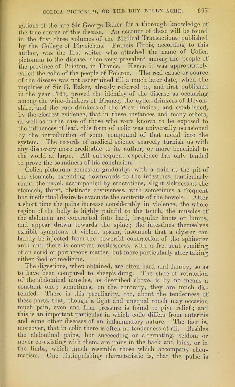 gations of the late Sir George Baker for a thorough knowledge of the true source of this disease. An account of these will be found in the first three volumes of the Medical Transactions published by the College of Physicians. Francis Citois, according to this author, was the first writer who attached the name of Colica pictonum to the disease, then very prevalent among the people of the province of Poictou, in France, Hence it was appropriately called the colic of the people of Poictou. The real cause or source of the disease was not ascertained till a much later date, when the inquiries of Sir G. Baker, already referred to, and first published in the year 1767, proved the identity of the disease as occurring among the wine-drinkers of France, the cyder-drinkers of Devon- shire, and the rum-drinkers of the West Indies; and established, by the clearest evidence, that in these instances and many others, as well as in the case of those who were known to be exposed to the influences of lead, this form of colic was universally occasioned by the introduction of some compound of that metal into the system. The records of medical science scarcely furnish us with any discovery more creditable to its author, or more beneficial to the world at large. All subsequent experience has only tended to pi’ove the soundness of his conclusion. Colica pictonum comes on gradually, with a pain at the pit of the stomach, extending downwards to the intestines, particularly round the navel, accompanied by eructations, slight sickness at the stomach, thirst, obstinate costiveness, with sometimes a frequent but ineffectual desire to evacuate the contents of the bowels. After a short time the pains increase considerably in violence, the whole region of the belly is highly painful to the touch, the muscles of the abdomen are contracted into hard, irregular knots or lumps, and appear drawn towards the spine; the intestines themselves exhibit symptoms of violent spasm, insomuch that a clyster can hardly be injected from the powerful contraction of the sphincter ani; and there is constant restlessness, with a frequent vomiting of an acrid or porraceous matter, but more particularly after taking either food or medicine. The digestions, when obtained, are often hard and lumpy, so as to have been compared to sheep’s dung. The state of retraction of the abdominal muscles, as described above, is by no means a constant one; sometimes, on the contrary, they are much dis- tended. There is this peculiarity, too, about the tenderness of these parts, that, though a light and unequal touch may occasion much pain, even and firm pressure is found to give relief; and this is an important particular in which colic differs from enteritis and some other diseases of an inflammatory nature. The fact is, moreover, that in colic there is often no tenderness at all. Besides the abdominal pains, but succeeding or alternating, seldom or never co-existing with them, are pains in the back and loins, or in the limbs, which much resemble those which accompany rheu- matism. One distinguishing characteristic is, that the pulse is