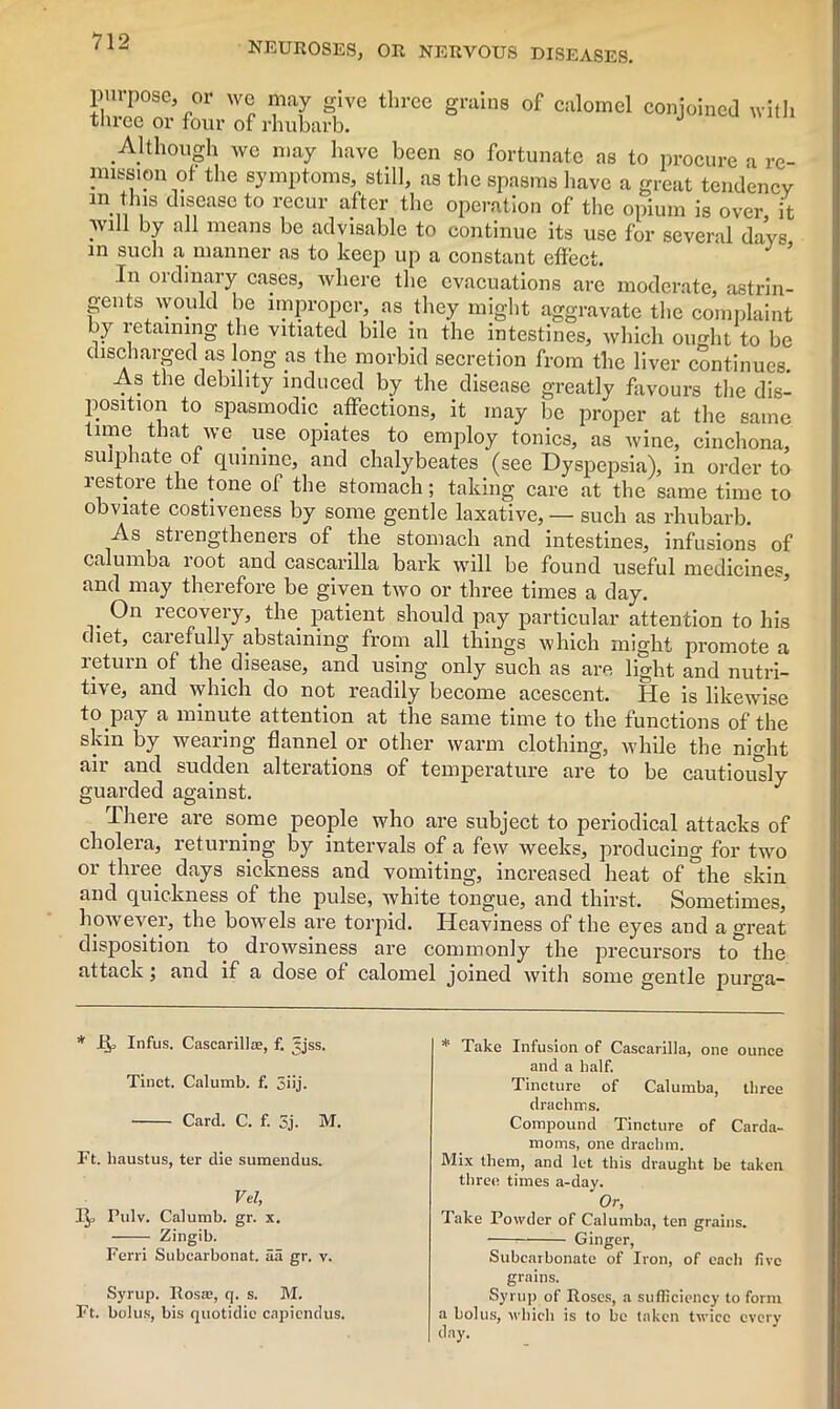 purpose three or or we may give three grains of calomel conjoined with ■ tour of rhubarb. Although we may have been so fortunate as to procure a re- mission of the symptoms, still, as the spasms have a great tendency m tJus disease to recur after the operation of the opium is over, it Avill by all means be advisable to continue its use for several days, in such a manner as to keep up a constant effect. In ordinary cases, where the evacuations are moderate, astrin- gents would be improper, as they might aggravate the complaint by retaining the vitiated bile in the intestines, which ought to be discharged as long as the morbid secretion from the liver continues As the debility induced by the disease greatly favours the dis- position to spasmodic affections, it may be proper at the same time that we use opiates to employ tonics, as wine, cinchona, sulphate of quinine, and chalybeates (see Dyspepsia), in order to restore the tone of the stomach; taking care at the same time to obviate costiveness by some gentle laxative, — such as rhubarb. As strengtheners of the stomach and intestines, infusions of calumba loot and cascarilla bark will be found useful medicines, and may therefore be given two or three times a day. On recovery, the patient should pay particular attention to his diet, carefully abstaining from all things which might promote a letuin of the disease, and using only such as are light and nutri- tive, and which do not readily become acescent. He is likewise to pay a minute attention at the same time to the functions of the skin by wearing flannel or other warm clothing, while the night air and sudden alterations of temperature are to be cautiously guarded against. J There are some people who are subject to periodical attacks of cholera, returning by intervals of a few weeks, producing for two or three days sickness and vomiting, increased heat of 'the skin and quickness of the pulse, white tongue, and thirst. Sometimes, however, the bowels are torpid. Heaviness of the eyes and a great disposition to drowsiness are commonly the precursors to the attack and if a dose of calomel joined with some gentle purga- * JEJj Infus. Cascarilla?, f. [jjss. Tinct. Calumb. f. 3iij. Card. C. f. 3j. M. Ft. liaustus, ter die sumendus. Vel, 1^ Pulv. Calumb. gr. x. Zingib. Ferri Subcarbonat. aa gr. v. Syrup. Rosa?, q. s. M. Ft. bolus, bis quotidic capiendus. * Take Infusion of Cascarilla, one ounce and a half. Tincture of Calumba, three drachms. Compound Tincture of Carda- moms, one drachm. Mix them, and let this draught be taken three times a-day. Or, Take Powder of Calumba, ten grains. Ginger, Subcarbonate of Iron, of each five grains. Syrup of Roses, a sufficiency to form a bolus, which is to be taken twice every day.