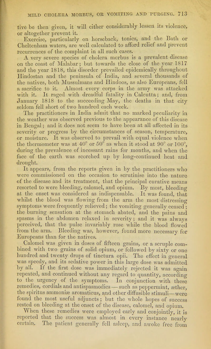 tive be then given, it will either considerably lessen its violence, or altogether prevent it. Exercise, particularly on horseback, tonics, and the Bath or Cheltenham waters, are well calculated to afford relief and prevent recurrences of the complaint in all such cases. A very severe species of cholera morbus is a prevalent disease on the coast of Malabar; hut towards the close of the year 1817 and the year 1818, this disorder prevailed epidemically throughout Hindostan and the peninsula of India, and several thousands of the natives, both Mussulmans and Hindoos, as also Europeans, fell a sacrifice to it. Almost every corps in the army was attacked with it. It raged with dreadful fatality in Calcutta; and, from January 1818 to the succeeding May, the deaths in that city seldom fell short of two hundred each week. The practitioners in India admit that no marked peculiarity in the weather was observed previous to the appearance of this disease in Bengal; and it does not seem to have been at all affected in its severity or progress by the circumstances of season, temperature, or moisture. It was observed to prevail with equal violence when the thermometer was at 40° or 50° as when it stood at 90° or 100°, during the prevalence of incessant rains for months, and when the face of the earth was scorched up by long-continued heat and drought. It appears, from the reports given in by the practitioners who were commissioned on the occasion to scrutinise into the nature of the disease and its treatment, that the principal curative means resorted to were bleeding, calomel, and opium. By most, bleeding at the onset was considered as indispensable. It was found, that whilst the blood was flowing from the arm the most distressing symptoms were frequently relieved; the vomiting generally ceased ; the burning sensation at the stomach abated, and the pains and spasms in the abdomen relaxed in severity; and it was always perceived, that the pulse invariably rose while the blood flowed from the arm. Bleeding was, however, found more necessary for Europeans than for the natives. Calomel was given in doses of fifteen grains, or a scruple com- bined with two grains of solid opium, or followed by sixty or one hundred and twenty drops of tinctura opii. The effect in general was speedy, and its sedative power in this large dose was admitted by all. It the first dose was immediately rejected it was again repeated, and continued without any regard to quantity, according to the urgency of the symptoms. In conjunction with these remedies, cordials and antispasmodics — such as peppermint, tether, the spiritus ammonite aromaticus, and other diffusible stimuli—were found the most useful adjuncts ; but the whole hopes of success rested on bleeding at the onset of the disease, calomel, and opium. When these remedies were employed early and conjointly, it is reported that the success was almost in every instance nearly certain. The patient generally fell asleep, and awoke free from